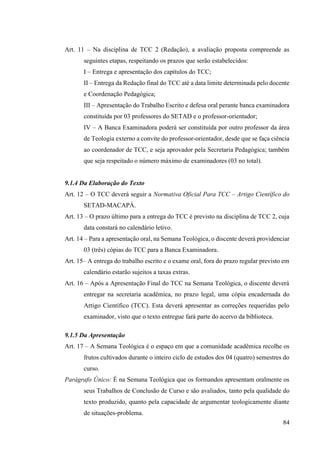84
Art. 11 – Na disciplina de TCC 2 (Redação), a avaliação proposta compreende as
seguintes etapas, respeitando os prazos que serão estabelecidos:
I – Entrega e apresentação dos capítulos do TCC;
II – Entrega da Redação final do TCC até a data limite determinada pelo docente
e Coordenação Pedagógica;
III – Apresentação do Trabalho Escrito e defesa oral perante banca examinadora
constituída por 03 professores do SETAD e o professor-orientador;
IV – A Banca Examinadora poderá ser constituída por outro professor da área
de Teologia externo a convite do professor-orientador, desde que se faça ciência
ao coordenador de TCC, e seja aprovador pela Secretaria Pedagógica; também
que seja respeitado o número máximo de examinadores (03 no total).
9.1.4 Da Elaboração do Texto
Art. 12 – O TCC deverá seguir a Normativa Oficial Para TCC – Artigo Científico do
SETAD-MACAPÁ.
Art. 13 – O prazo último para a entrega do TCC é previsto na disciplina de TCC 2, cuja
data constará no calendário letivo.
Art. 14 – Para a apresentação oral, na Semana Teológica, o discente deverá providenciar
03 (três) cópias do TCC para a Banca Examinadora.
Art. 15– A entrega do trabalho escrito e o exame oral, fora do prazo regular previsto em
calendário estarão sujeitos a taxas extras.
Art. 16 – Após a Apresentação Final do TCC na Semana Teológica, o discente deverá
entregar na secretaria acadêmica, no prazo legal, uma cópia encadernada do
Artigo Científico (TCC). Esta deverá apresentar as correções requeridas pelo
examinador, visto que o texto entregue fará parte do acervo da biblioteca.
9.1.5 Da Apresentação
Art. 17 – A Semana Teológica é o espaço em que a comunidade acadêmica recolhe os
frutos cultivados durante o inteiro ciclo de estudos dos 04 (quatro) semestres do
curso.
Parágrafo Único: É na Semana Teológica que os formandos apresentam oralmente os
seus Trabalhos de Conclusão de Curso e são avaliados, tanto pela qualidade do
texto produzido, quanto pela capacidade de argumentar teologicamente diante
de situações-problema.
 