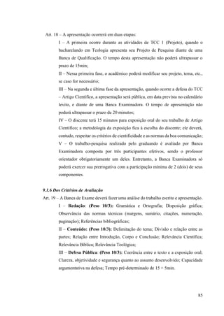 85
Art. 18 – A apresentação ocorrerá em duas etapas:
I – A primeira ocorre durante as atividades de TCC 1 (Projeto), quando o
bacharelando em Teologia apresenta seu Projeto de Pesquisa diante de uma
Banca de Qualificação. O tempo desta apresentação não poderá ultrapassar o
prazo de 15min;
II – Nessa primeira fase, o acadêmico poderá modificar seu projeto, tema, etc.,
se caso for necessário;
III – Na segunda e última fase da apresentação, quando ocorre a defesa do TCC
– Artigo Científico, a apresentação será pública, em data prevista no calendário
levito, e diante de uma Banca Examinadora. O tempo de apresentação não
poderá ultrapassar o prazo de 20 minutos;
IV – O discente terá 15 minutos para exposição oral do seu trabalho de Artigo
Científico; a metodologia da exposição fica à escolha do discente; ele deverá,
contudo, respeitar os critérios de cientificidade e as normas da boa comunicação;
V – O trabalho-pesquisa realizado pelo graduando é avaliado por Banca
Examinadora composta por três participantes efetivos, sendo o professor
orientador obrigatoriamente um deles. Entretanto, a Banca Examinadora só
poderá exercer sua prerrogativa com a participação mínima de 2 (dois) de seus
componentes.
9.1.6 Dos Critérios de Avaliação
Art. 19 – A Banca de Exame deverá fazer uma análise do trabalho escrito e apresentação.
I – Redação: (Peso 10/3): Gramática e Ortografia; Disposição gráfica;
Observância das normas técnicas (margens, sumário, citações, numeração,
paginação); Referências bibliográficas;
II – Conteúdo: (Peso 10/3): Delimitação do tema; Divisão e relação entre as
partes; Relação entre Introdução, Corpo e Conclusão; Relevância Científica;
Relevância Bíblica; Relevância Teológica;
III – Defesa Pública: (Peso 10/3): Coerência entre o texto e a exposição oral;
Clareza, objetividade e segurança quanto ao assunto desenvolvido; Capacidade
argumentativa na defesa; Tempo pré-determinado de 15 + 5min.
 