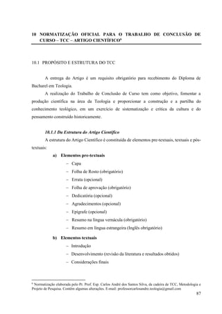 87
10 NORMATIZAÇÃO OFICIAL PARA O TRABALHO DE CONCLUSÃO DE
CURSO – TCC – ARTIGO CIENTÍFICO6
10.1 PROPÓSITO E ESTRUTURA DO TCC
A entrega do Artigo é um requisito obrigatório para recebimento do Diploma de
Bacharel em Teologia.
A realização do Trabalho de Conclusão de Curso tem como objetivo, fomentar a
produção científica na área da Teologia e proporcionar a construção e a partilha do
conhecimento teológico, em um exercício de sistematização e crítica da cultura e do
pensamento construído historicamente.
10.1.1 Da Estrutura do Artigo Científico
A estrutura do Artigo Científico é constituída de elementos pre-textuais, textuais e pós-
textuais:
a) Elementos pre-textuais
− Capa
− Folha de Rosto (obrigatório)
− Errata (opcional)
− Folha de aprovação (obrigatório)
− Dedicatória (opcional)
− Agradecimentos (opcional)
− Epígrafe (opcional)
− Resumo na língua vernácula (obrigatório)
− Resumo em língua estrangeira (Inglês obrigatório)
b) Elementos textuais
− Introdução
− Desenvolvimento (revisão da literatura e resultados obtidos)
− Considerações finais
6
Normatização elaborada pelo Pr. Prof. Esp. Carlos André dos Santos Silva, da cadeira de TCC, Metodologia e
Projeto de Pesquisa. Contêm algumas alterações. E-mail: professorcarlosandre.teologia@gmail.com
 