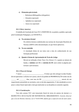 88
c) Elementos pós-textuais
− Referência Bibliográfica (obrigatório)
− Glossário (opcional)
− Apêndice (s); (opcional)
− Anexo (s); (opcional)
10.1.2 Do(s) Autor(es)
O trabalho de Conclusão de Curso TCC é INDIVIDUAL ou poderá, a pedido e aprovado
pela Coordenação Pedagógica, ser EM DUPLA.
a) Na estrutura formal
Os critérios técnicos estabelecidos nas normas da Associação Brasileira de
Normas (ABNT) sobre documentação, no que forem aplicáveis;
b) No seu conteúdo
A vinculação direta do seu tema com a área de conhecimento de sua
formação profissional.
c) Quanto à forma de Apresentação do Texto do Artigo
Deverá ser utilizada a fonte Times New Roman 12, e quanto ao número de
laudas, o mínimo será 12 e o máximo de 20. (sem contar as páginas pre-
textuais e pós-textuais).
10.1.3 Prazo de Entrega
1º prazo: ___________________________. O aluno que não entregar na data fixadas:
deverá apresentar e solicitar novo prazo, através de pedido de PRORROGAÇÃO sendo este de
______ até ________ dias, com taxa de R$ ________________________ através de um
requerimento preenchido na secretaria, com os devidos pagamentos. E não atendendo ao novo
prazo o aluno ficará reprovado e terá que matricular-se na disciplina no semestre seguinte.
10.1.4 Considerações
Tem sido comum TCC com transcrição literal de textos de autores da internet e a
RESPECTIVA OCULTAÇÃO DO REFERENCIAL BIBLIOGRÁFICO. Convém observar
que a Lei de Direitos Autorais, Lei nº 9.610/1998, definiu que a cópia de texto de outro autor,
 
