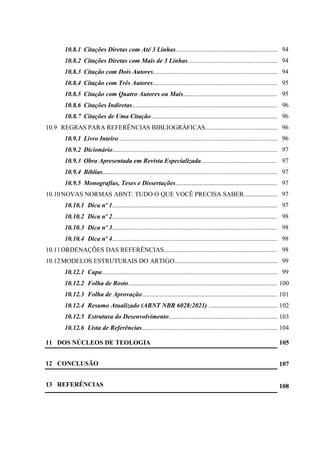 8
10.8.1 Citações Diretas com Até 3 Linhas....................................................................
10.8.2 Citações Diretas com Mais de 3 Linhas.............................................................
10.8.3 Citação com Dois Autores.................................................................................
10.8.4 Citação com Três Autores..................................................................................
10.8.5 Citação com Quatro Autores ou Mais.............................................................
10.8.6 Citações Indiretas................................................................................................
10.8.7 Citações de Uma Citação....................................................................................
10.9 REGRAS PARA REFERÊNCIAS BIBLIOGRÁFICAS..................................................
10.9.1 Livro Inteiro........................................................................................................
10.9.2 Dicionário..........................................................................................................
10.9.3 Obra Apresentada em Revista Especializada.....................................................
10.9.4 Bíblias..................................................................................................................
10.9.5 Monografias, Teses e Dissertações.....................................................................
10.10NOVAS NORMAS ABNT: TUDO O QUE VOCÊ PRECISA SABER..........................
10.10.1 Dica nº 1............................................................................................................
10.10.2 Dica nº 2...........................................................................................................
10.10.3 Dica nº 3............................................................................................................
10.10.4 Dica nº 4............................................................................................................
10.11ORDENAÇÕES DAS REFERÊNCIAS............................................................................
10.12MODELOS ESTRUTURAIS DO ARTIGO.....................................................................
10.12.1 Capa..................................................................................................................
10.12.2 Folha de Rosto.................................................................................................
10.12.3 Folha de Aprovação.........................................................................................
10.12.4 Resumo Atualizado (ABNT NBR 6028:2021) ................................................
10.12.5 Estrutura do Desenvolvimento........................................................................
10.12.6 Lista de Referências.........................................................................................
11 DOS NÚCLEOS DE TEOLOGIA
12 CONCLUSÃO
13 REFERÊNCIAS
94
94
94
95
95
96
96
96
96
97
97
97
97
97
97
98
98
98
98
99
99
100
101
102
103
104
105
107
108
 