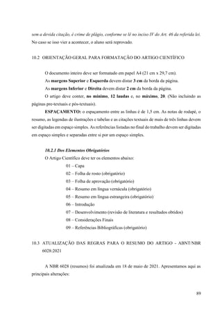 89
sem a devida citação, é crime de plágio, conforme se lê no inciso IV do Art. 46 da referida lei.
No caso se isso vier a acontecer, o aluno será reprovado.
10.2 ORIENTAÇÃO GERAL PARA FORMATAÇÃO DO ARTIGO CIENTÍFICO
O documento inteiro deve ser formatado em papel A4 (21 cm x 29,7 cm).
As margens Superior e Esquerda devem distar 3 cm da borda da página.
As margens Inferior e Direita devem distar 2 cm da borda da página.
O artigo deve conter, no mínimo, 12 laudas e, no máximo, 20. (Não incluindo as
páginas pre-textuais e pós-textuais).
ESPAÇAMENTO: o espaçamento entre as linhas é de 1,5 cm. As notas de rodapé, o
resumo, as legendas de ilustrações e tabelas e as citações textuais de mais de três linhas devem
ser digitadas em espaço simples. As referências listadas no final do trabalho devem ser digitadas
em espaço simples e separadas entre si por um espaço simples.
10.2.1 Dos Elementos Obrigatórios
O Artigo Científico deve ter os elementos abaixo:
01 – Capa
02 – Folha de rosto (obrigatório)
03 – Folha de aprovação (obrigatório)
04 – Resumo em língua vernácula (obrigatório)
05 – Resumo em língua estrangeira (obrigatório)
06 – Introdução
07 – Desenvolvimento (revisão de literatura e resultados obtidos)
08 – Considerações Finais
09 – Referências Bibliográficas (obrigatório)
10.3 ATUALIZAÇÃO DAS REGRAS PARA O RESUMO DO ARTIGO - ABNT/NBR
6028:2021
A NBR 6028 (resumos) foi atualizada em 18 de maio de 2021. Apresentamos aqui as
principais alterações:
 