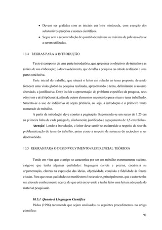 91
• Devem ser grafadas com as iniciais em letra minúscula, com exceção dos
substantivos próprios e nomes científicos.
• Segue sem a recomendação de quantidade mínima ou máxima de palavras-chave
a serem utilizadas.
10.4 REGRAS PARA A INTRODUÇÃO
Texto é composto de uma parte introdutória, que apresenta os objetivos do trabalho e as
razões de sua elaboração; o desenvolvimento, que detalha a pesquisa ou estudo realizado e uma
parte conclusiva.
Parte inicial do trabalho, que situará o leitor em relação ao tema proposto, devendo
fornecer uma visão global da pesquisa realizada, apresentando o tema, delimitando o assunto
abordado, a justificativa. Deve incluir a apresentação do problema específico da pesquisa, seus
objetivos e a(s) hipótese(s), além de outros elementos necessários para situar o tema trabalhado.
Salienta-se o uso de indicativo de seção primária, ou seja, a introdução é o primeiro título
numerado do trabalho.
A partir da introdução deve constar a paginação. Recomenda-se um recuo de 1,25 cm
na primeira linha de cada parágrafo, alinhamento justificado e espaçamento de 1,5 entrelinhas.
Atenção! Lendo a introdução, o leitor deve sentir-se esclarecido a respeito do teor da
problematização do tema do trabalho, assim como a respeito da natureza do raciocínio a ser
desenvolvido.
10.5 REGRAS PARA O DESENVOLVIMENTO (REFERENCIAL TEÓRICO)
Tendo em vista que o artigo se caracteriza por ser um trabalho extremamente sucinto,
exige-se que tenha algumas qualidades: linguagem correta e precisa, coerência na
argumentação, clareza na exposição das ideias, objetividade, concisão e fidelidade às fontes
citadas. Para que essas qualidades se manifestem é necessário, principalmente, que o autor tenha
um elevado conhecimento acerca do que está escrevendo e tenha feito uma leitura adequada do
material pesquisado.
10.5.1 Quanto à Linguagem Científica
Pádua (1996) recomenda que sejam analisados os seguintes procedimentos no artigo
científico:
 
