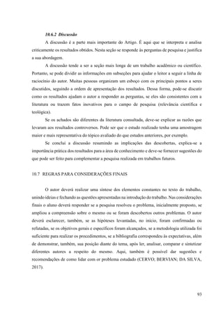 93
10.6.2 Discussão
A discussão é a parte mais importante do Artigo. É aqui que se interpreta e analisa
criticamente os resultados obtidos. Nesta seção se responde às perguntas de pesquisa e justifica
a sua abordagem.
A discussão tende a ser a seção mais longa de um trabalho acadêmico ou científico.
Portanto, se pode dividir as informações em subseções para ajudar o leitor a seguir a linha de
raciocínio do autor. Muitas pessoas organizam um esboço com os principais pontos a seres
discutidos, seguindo a ordem de apresentação dos resultados. Dessa forma, pode-se discutir
como os resultados ajudam o autor a responder as perguntas, se eles são consistentes com a
literatura ou trazem fatos inovativos para o campo de pesquisa (relevância científica e
teológica).
Se os achados são diferentes da literatura consultada, deve-se explicar as razões que
levaram aos resultados controversos. Pode ser que o estudo realizado tenha uma amostragem
maior e mais representativa do tópico avaliado do que estudos anteriores, por exemplo.
Se conclui a discussão resumindo as implicações das descobertas, explica-se a
importância prática dos resultados para a área de conhecimento e deve-se fornecer sugestões do
que pode ser feito para complementar a pesquisa realizada em trabalhos futuros.
10.7 REGRAS PARA CONSIDERAÇÕES FINAIS
O autor deverá realizar uma síntese dos elementos constantes no texto do trabalho,
unindo ideias e fechando as questões apresentadas na introdução do trabalho. Nas considerações
finais o aluno deverá responder se a pesquisa resolveu o problema, inicialmente proposto, se
ampliou a compreensão sobre o mesmo ou se foram descobertos outros problemas. O autor
deverá esclarecer, também, se as hipóteses levantadas, no início, foram confirmadas ou
refutadas, se os objetivos gerais e específicos foram alcançados, se a metodologia utilizada foi
suficiente para realizar os procedimentos, se a bibliografia correspondeu às expectativas, além
de demonstrar, também, sua posição diante do tema, após ler, analisar, comparar e sintetizar
diferentes autores a respeito do mesmo. Aqui, também é possível dar sugestões e
recomendações de como lidar com or problema estudado (CERVO; BERVIAN; DA SILVA,
2017).
 