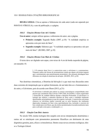 94
10.8 REGRAS PARA CITAÇÕES BIBLIOGRÁFICAS
REGRA GERAL: Cita-se apenas o Sobrenome de cada autor (cada um separado por
PONTO-E-VÍRGULA), o ano de publicação, e a página.
10.8.1 Citações Diretas Com Até 3 Linhas
Um só autor: sempre utilizar apenas o sobrenome do autor, ano e página.
• Primeiro exemplo: Segundo Rudio (2007, p.10): “A realidade empírica se
apresenta a nós por meio de fatos”.
• Segundo exemplo: Sabemos que: “A realidade empírica se apresenta a nós por
meio de fatos”. (RUDIO, 2007, p.10)
10.8.2 Citações Diretas Com Mais de 3 Linhas
O texto deve ser digitado sem aspas, com recuo de 4 cm da borda esquerda da página,
em tamanho 10.
[...] O contexto deste livro é a controvérsia entre o calvinismo e o arminianismo.
Enquanto ambos são formas de protestantismo (ainda que alguns calvinistas neguem
que o arminianismo seja autenticamente protestante), eles possuem abordagens bem
diferentes em relação às doutrinas da salvação. (OLSON, 2013, p.20)
Nas doutrinas sistemáticas, a Doutrina da Salvação é a que mais traz discussões entre
duas correntes de intepretação que se opõem fortemente, de um lado têm-se o Arminianismo e
de outro, o Calvinismo, pois de acordo com Olson (2013, p.21):
O calvinismo é utilizado para indicar as crenças soteriológicas compartilhadas entre
pessoas que consideram João Calvino (1509-1564), de Genebra, o maior organizador
e fornecedor de verdades bíblicas durante a Reforma Protestante. O calvinismo é a
teologia que enfatiza a soberania absoluta de Deus como a realidade totalmente
determinante, principalmente no que diz respeito à salvação. A maioria dos calvinistas
clássicos ou calvinistas rígidos concorda que os seres humanos são totalmente
depravados (incapazes de fazer coisa espiritualmente boa, incluindo o exercício de
boa vontade para com Deus), que são eleitos (predestinados) incondicionalmente tanto
para a salvação como para a condenação [...].
10.8.3 Citação Com Dois Autores
No século XXI, muitas teologias têm surgido com novas interpretações doutrinárias e
outras até se entrelaçam com pensamentos puramente filosóficos em detrimento de uma
dogmática genuína, pura, eficaz e cristocêntricas. Dentre essas novas correntes teológicas, têm-
se a Teologia Liberal.
 