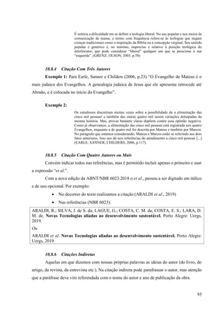 95
É notória a dificuldade em se definir a teologia liberal. No uso popular e nos meios de
comunicação de massa, o termo com frequência refere-se às teologias que negam
crenças tradicionais como a inspiração da Bíblia ou a concepção virginal. Seu sentido
popular e genérico é, no mínimo, impreciso e relativo à posição teológica do
interlocutor, que pode considerar “liberal” qualquer um que se posicione à sua
“esquerda”. (GRENZ; OLSON, 2003, p.58)
10.8.4 Citação Com Três Autores
Exemplo 1: Para Earle, Sanner e Childers (2006, p.23) “O Evangelho de Mateus é o
mais judaico dos Evangelhos. A genealogia judaica de Jesus que ele apresenta retrocede até
Abraão, e é colocada no início do Evangelho”.
Exemplo 2:
Os estudiosos discutiram muitas vezes sobre a possibilidade de a alimentação das
cinco mil pessoas' e também das outras quatro mil serem variações deturpadas da
mesma história. Mas, provas bastante claras depõem contra essa opinião negativa.
Como já observamos, a alimentação das cinco mil pessoas está registrada nos quatro
Evangelhos, enquanto a de quatro mil foi descrita por Mateus e também por Marcos.
No parágrafo que estamos considerando, Mateus e Marcos estão se referindo aos dois
fatos anteriores. Isso nos dá seis referências do atendimento a cinco mil pessoas [...]
(EARLE; SANNER; CHILDERS, 2006, p.117).
10.8.5 Citação Com Quatro Autores ou Mais
Convém indicar todos nas referências, mas é permitido incluir apenas o primeiro e usar
a expressão “et al.”.
Com a nova edição da ABNT/NBR 6023:2018 o et al., passou a ser digitado em itálico
e de uso opcional. Por exemplo:
• No decorrer do texto realizamos a citação (ARALDI et al., 2019)
• Nas referências (NBR 6023):
ARALDI, R.; SILVA, J. de S. da; LAGUE, G.; COSTA, C. M. da; COSTA, E. S.; LARA, D.
M. de. Novas Tecnologias aliadas ao desenvolvimento sustentável. Porto Alegre: Uergs,
2019.
Ou
ARALDI et al. Novas Tecnologias aliadas ao desenvolvimento sustentável. Porto Alegre:
Uergs, 2019.
10.8.6 Citações Indiretas
Aquelas em que dizemos com nossas próprias palavras as ideias do autor (do livro, do
artigo, da revista, da entrevista etc.). Na citação indireta pode parafrasear o autor, mas atenção
que a paráfrase deve vim referendada com o nome do autor e ano de publicação da obra.
 