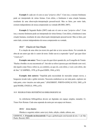 96
Exemplo 1: cada um vê com os seus “próprios olhos”. Com isso, o mesmo fenômeno
pode ser interpretado de várias formas. Com efeito, o fenômeno é uma criação humana,
resultante de uma observação-interpretação pessoal/social. Mas os fatos, por outro lado,
existem independentes de nossa compreensão ou vontade (RUDIO, 2007).
Exemplo 2: Segundo Rudio (2007) cada um vê com os seus “próprios olhos”. Com
isso, o mesmo fenômeno pode ser interpretado de várias formas. Com efeito, o fenômeno é uma
criação humana, resultante de uma observação-interpretação pessoal/social. Mas os fatos, por
outro lado, existem independentes de nossa compreensão ou vontade.
10.8.7 Citações de Uma Citação
É a citação de uma obra (ou texto) do qual não se teve acesso direto. Foi extraído da
obra de um autor que não é o autor do texto. Então usa-se a expressão “apud” que quer dizer
“citado por”.
Exemplo: um autor: “Isso é o que ele quer dizer quando diz, no Evangelho de Tomás:
“Racha o bordão e tu me encontrarás aí”. Isto não se refere à pessoa que está falando com você,
não àquele corpo físico; refere-se, ao contrário, ao que ele, com efeito, e você, com efeito, são
de fato.” (CAMPBEL, 1978, p.38 apud JOHN, 1964, p.363)
Exemplo: dois autores: “Impelida pela necessidade de mercados sempre novos, a
burguesia invade todo o globo terrestre. Necessita estabelecer-se em toda parte, explorar em
toda parte, criar vínculos em toda parte.” (HAESBERT; PORTO-GONÇALVES, 2005, p.38
apud MARK; ENGELS, 1998, p.43).
10.9 REGRAS PARA REFERÊNCIAS BIBLIOGRÁFICAS
As referências bibliográficas devem ser digitadas em espaço simples, tamanho 12,
Times New Roman. Cada uma separada da outra por um espaço em branco.
10.9.1 Livro Inteiro
Obedece a seguinte ordem: autor (es), título, edição, cidade, editora, ano.
GIDDENS, A. O mundo em descontrole: O que a globalização está fazendo de nós. 3. ed. São
Paulo: Record, 2003.
 