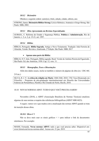 97
10.9.2 Dicionário
Obedece a seguinte ordem: autor(es), título, edição, cidade, editora, ano.
STRONG, James. Dicionário Bíblico Strong: Léxico Hebraico, Aramaico e Grego Strong. São
Paulo: SBB, 2002.
10.9.3 Obra Apresentada em Revistas Especializadas
GURGEL, C. Reforma do Estado e Segurança Pública. Política e Administração, Rio de
Janeiro, v. 3, n. 2, p. 15-21, set. 1997.
10.9.4 Bíblias
BÍBLIA, Português. Bíblia Sagrada. Antigo e Novo Testamento. Tradução: João Ferreira de
Almeida, Versão: Revista e Atualizada. 2ª Edição. São Paulo: SBB, 2017
• Apenas uma parte da Bíblia:
BÍBLIA, N.T. João. Português. Bíblia sagrada. Reed. Versão de Antônio Pereira de Figueiredo.
São Paulo: Ed. das Américas, 1950. Cap. 12, vers. 11.
10.9.5 Monografias, Teses e Dissertações
Além dos dados usuais, inclui-se também o número de páginas da obra (ex: 120f, 46f,
21f etc.)
SILVA, R. J. V. A crítica da religião em Mark: 1840-1846. 2010. 176f. Tese (Doutorado em
Filosofia) – Programa de pós-graduação interinstitucional em filosofia das Universidades
Federais de Pernambuco, Paraíba e Rio Grande do Norte, Recife, 2010.
10.10 NOVAS NORMAS ABNT: TUDO O QUE VOCÊ PRECISA SABER!
Novembro (2018), a ABNT (Associação Brasileira de Normas Técnicas) atualizou
algumas de suas normas a respeito das referências bibliográficas (ABNT NBR 6023).
A seguir, vamos ver o que mudou com a atualização das normas ABNT quando se trata
da inserção dessas obras.
10.10.1 Dica nº 1
Não se deve mais usar os sinais gráficos < > para indicar o link de documentos
eletrônicos. Por exemplo:
MASSI, Fernanda. Novas normas ABNT: tudo o que você precisa saber. Disponível em:
www.letraria.net/novas-normas-abnt/. Acesso em: 21 jan. 2019.
 