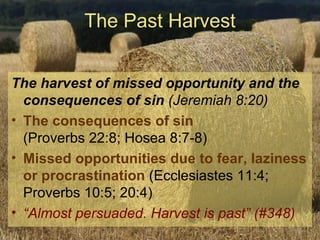 The Past Harvest The harvest of missed opportunity and the consequences of sin  (Jeremiah 8:20) The consequences of sin     (Proverbs 22:8; Hosea 8:7-8) Missed opportunities due to fear, laziness or procrastination  (Ecclesiastes 11:4; Proverbs 10:5; 20:4) “ Almost persuaded. Harvest is past” (#348) 