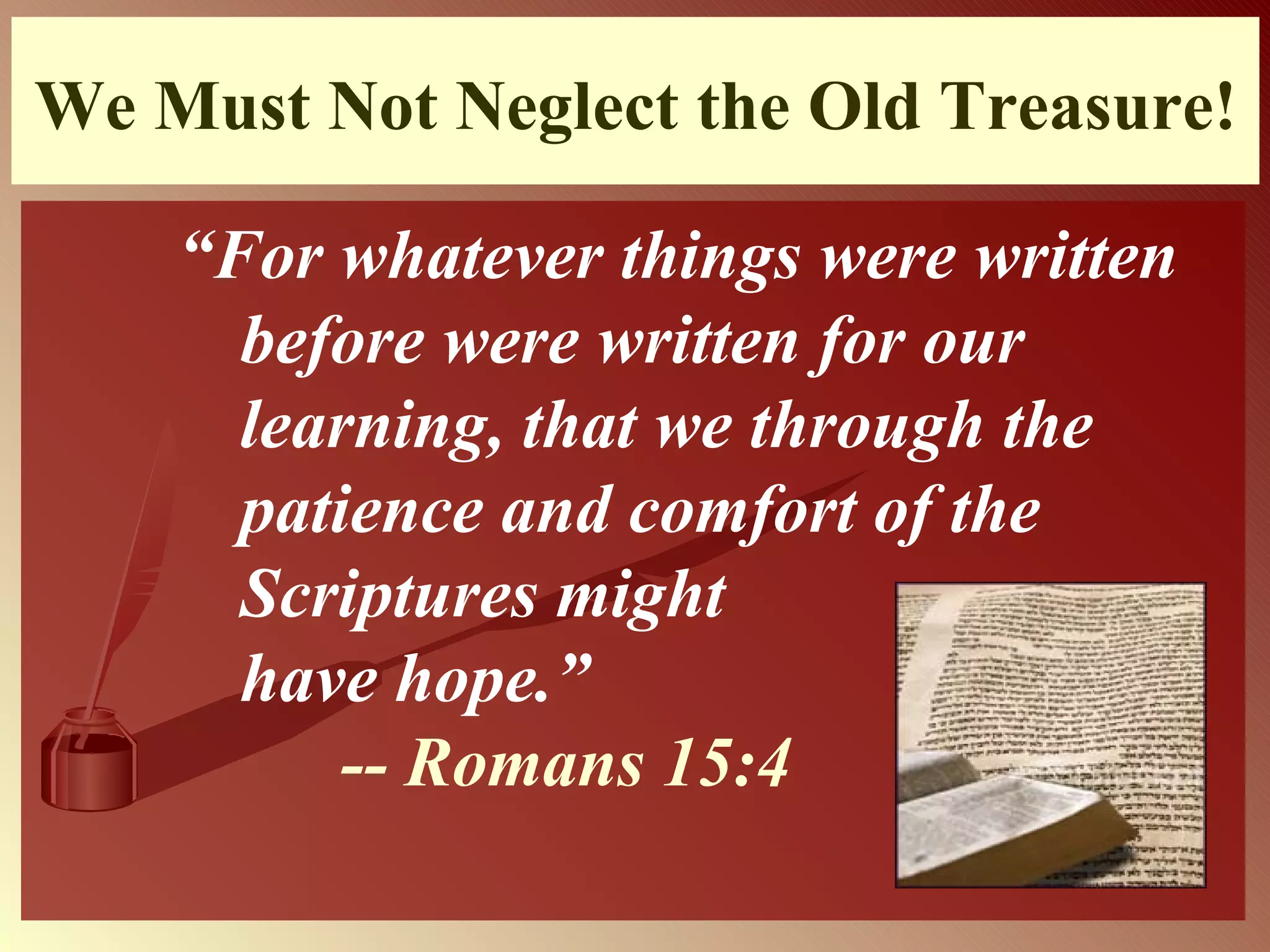 We Must Not Neglect the Old Treasure! “ For whatever things were written before were written for our learning, that we through the patience and comfort of the Scriptures might    have hope.”     -- Romans 15:4   