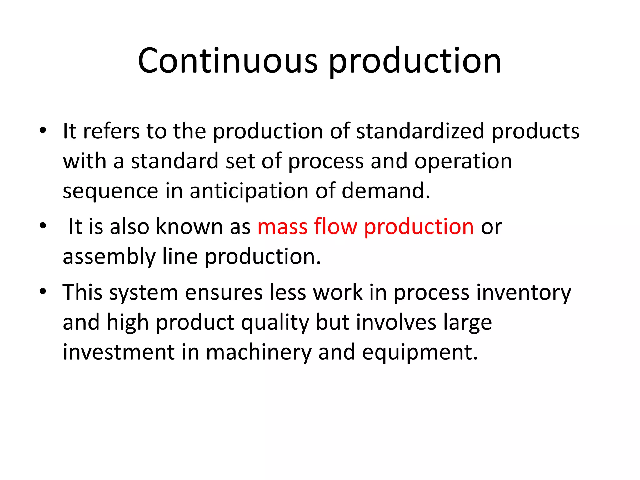Continuous production
• It refers to the production of standardized products
with a standard set of process and operation
sequence in anticipation of demand.
• It is also known as mass flow production or
assembly line production.
• This system ensures less work in process inventory
and high product quality but involves large
investment in machinery and equipment.
 