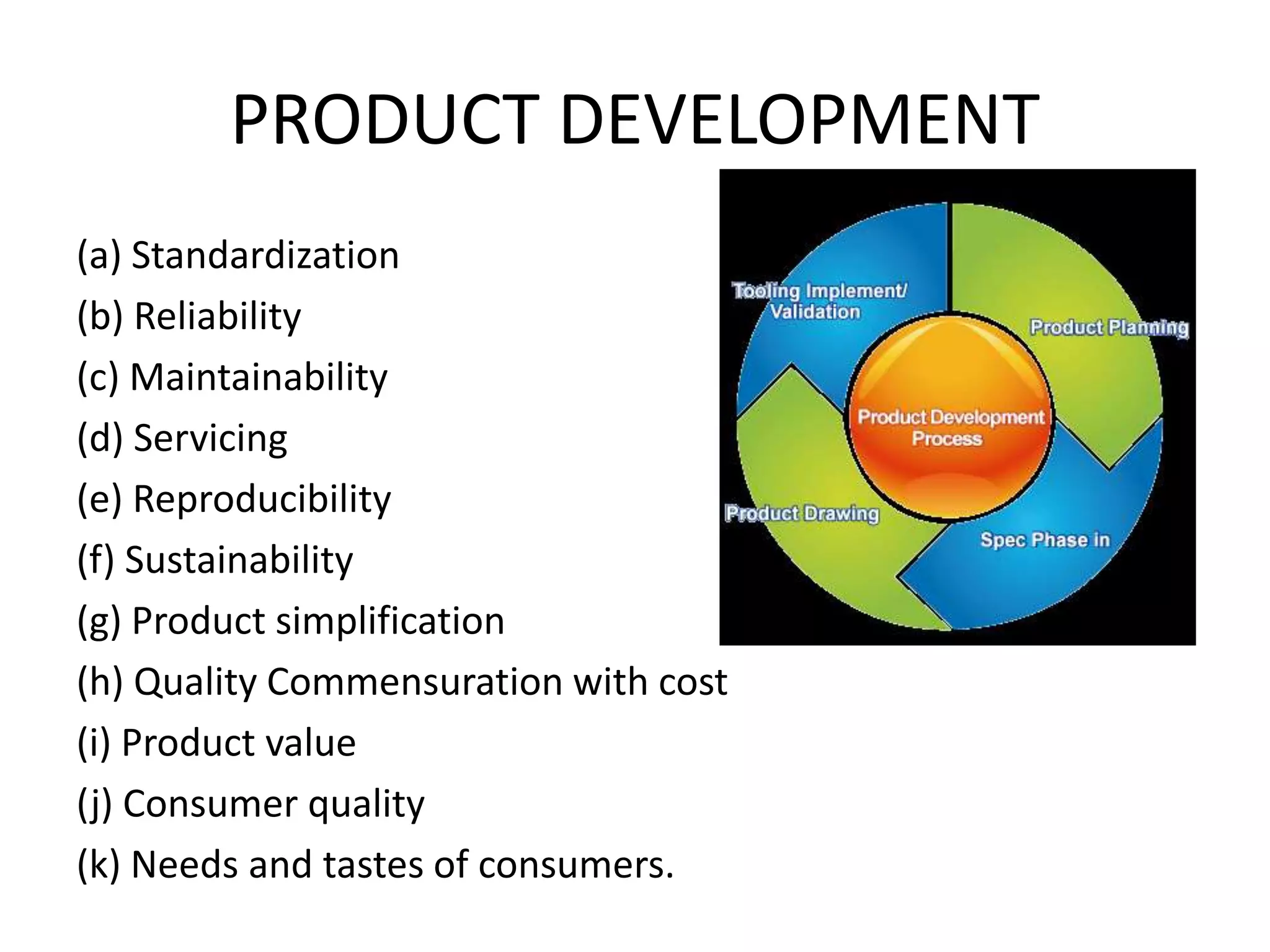 PRODUCT DEVELOPMENT
(a) Standardization
(b) Reliability
(c) Maintainability
(d) Servicing
(e) Reproducibility
(f) Sustainability
(g) Product simplification
(h) Quality Commensuration with cost
(i) Product value
(j) Consumer quality
(k) Needs and tastes of consumers.
 