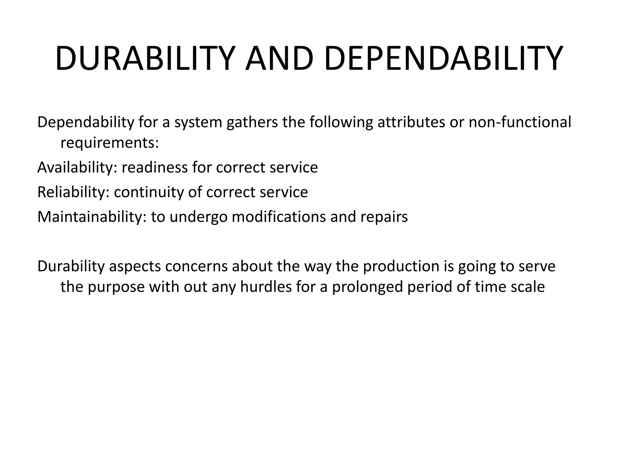DURABILITY AND DEPENDABILITY
Dependability for a system gathers the following attributes or non-functional
requirements:
Availability: readiness for correct service
Reliability: continuity of correct service
Maintainability: to undergo modifications and repairs
Durability aspects concerns about the way the production is going to serve
the purpose with out any hurdles for a prolonged period of time scale
 
