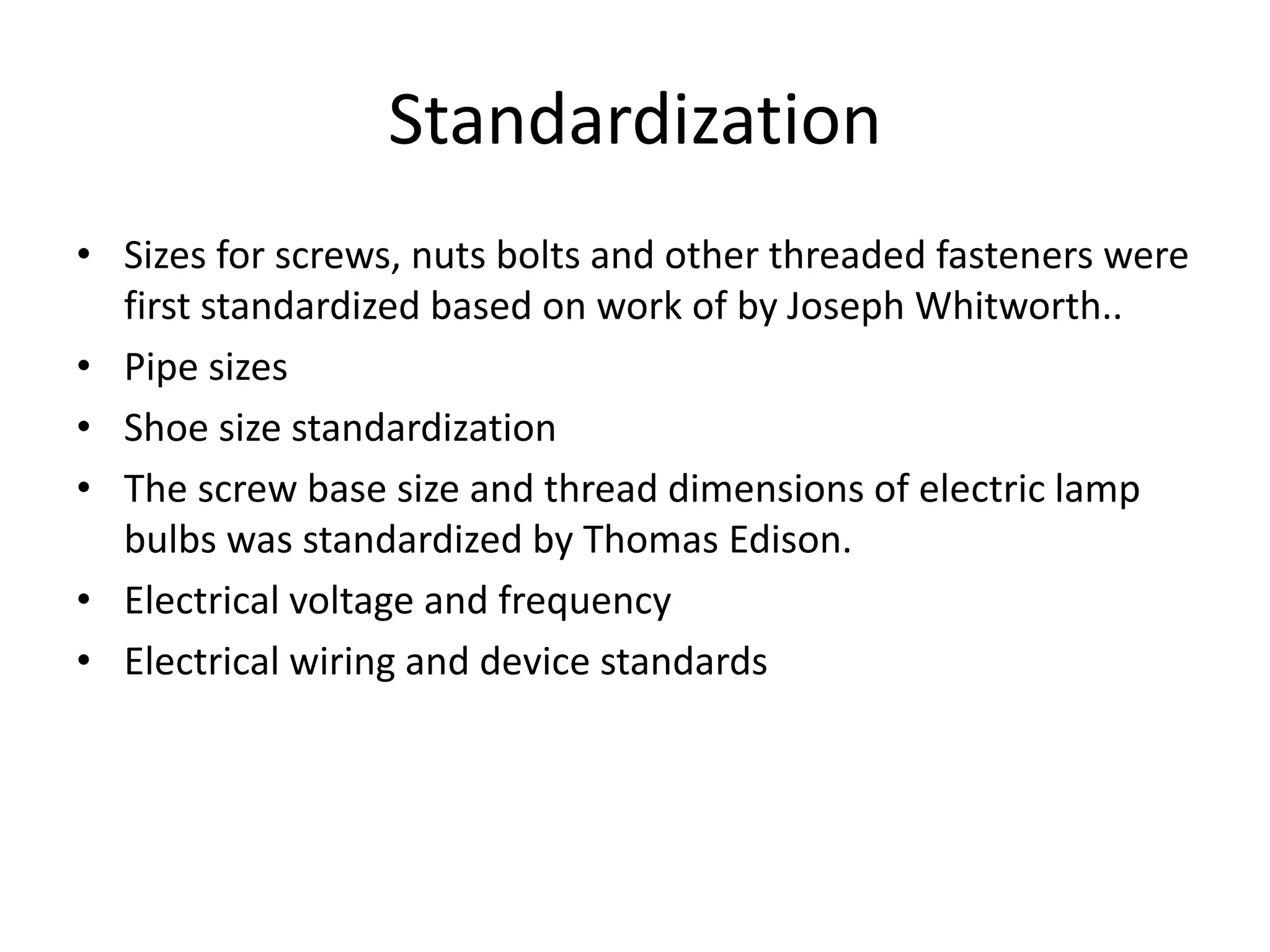 Standardization
• Sizes for screws, nuts bolts and other threaded fasteners were
first standardized based on work of by Joseph Whitworth..
• Pipe sizes
• Shoe size standardization
• The screw base size and thread dimensions of electric lamp
bulbs was standardized by Thomas Edison.
• Electrical voltage and frequency
• Electrical wiring and device standards
 