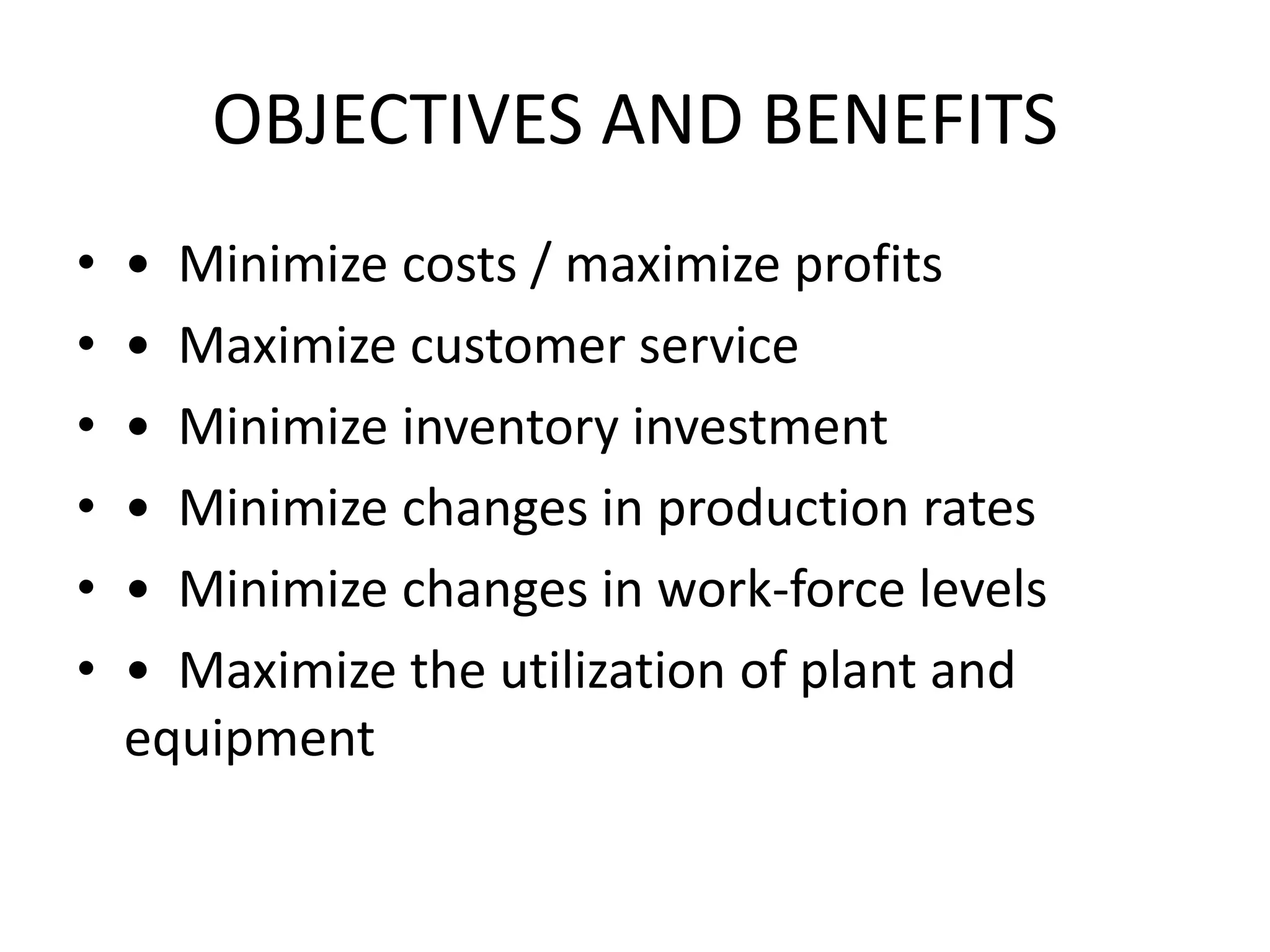 OBJECTIVES AND BENEFITS
• • Minimize costs / maximize profits
• • Maximize customer service
• • Minimize inventory investment
• • Minimize changes in production rates
• • Minimize changes in work-force levels
• • Maximize the utilization of plant and
equipment
 