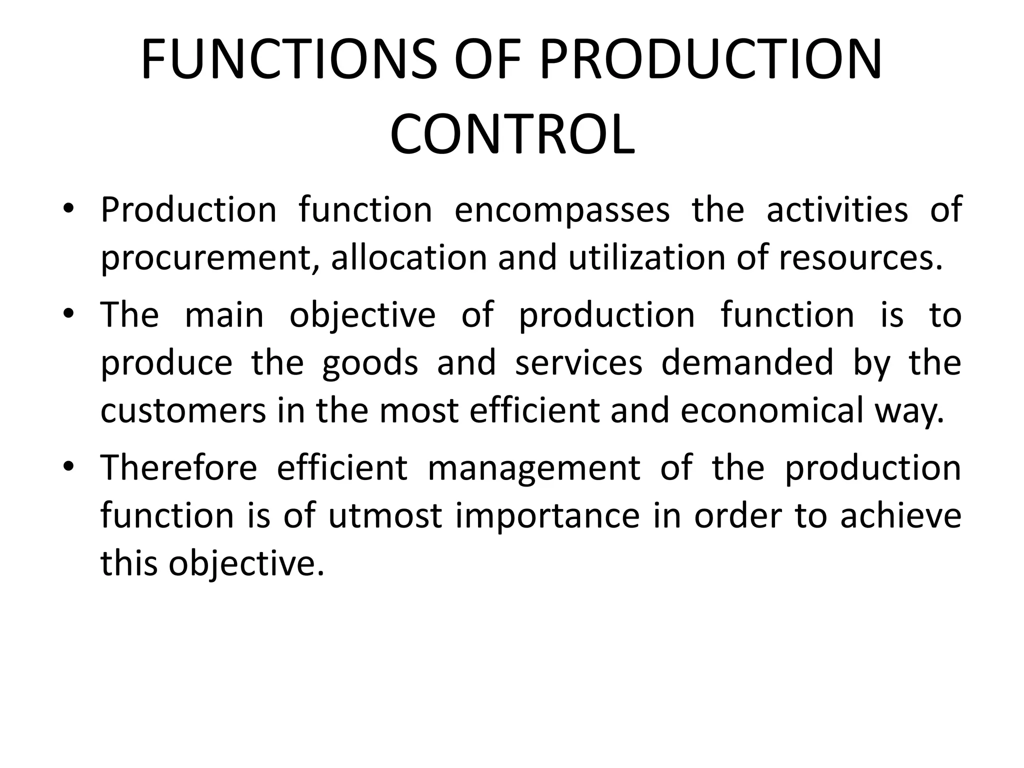 FUNCTIONS OF PRODUCTION
CONTROL
• Production function encompasses the activities of
procurement, allocation and utilization of resources.
• The main objective of production function is to
produce the goods and services demanded by the
customers in the most efficient and economical way.
• Therefore efficient management of the production
function is of utmost importance in order to achieve
this objective.
 