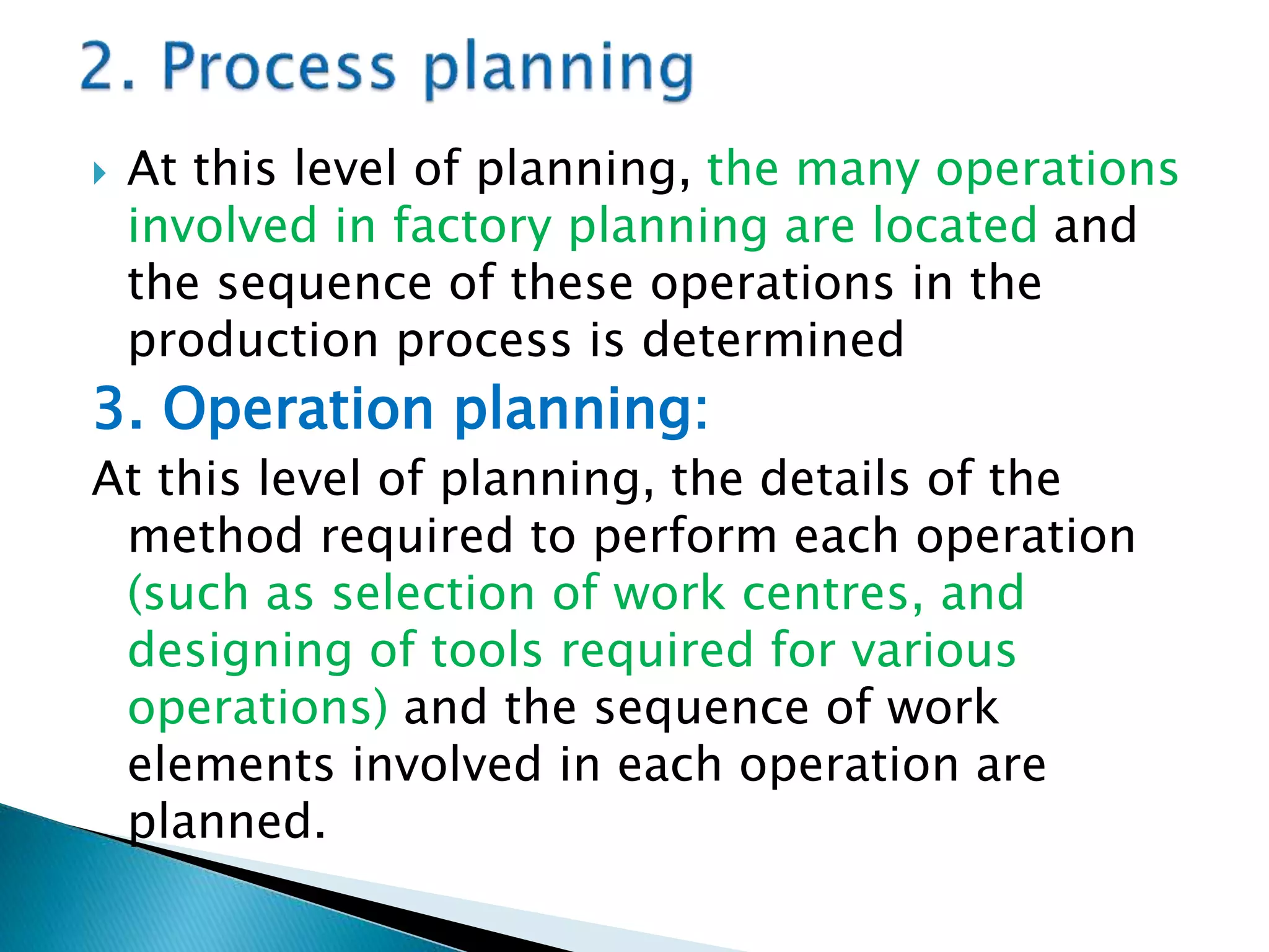  At this level of planning, the many operations
involved in factory planning are located and
the sequence of these operations in the
production process is determined
3. Operation planning:
At this level of planning, the details of the
method required to perform each operation
(such as selection of work centres, and
designing of tools required for various
operations) and the sequence of work
elements involved in each operation are
planned.
 