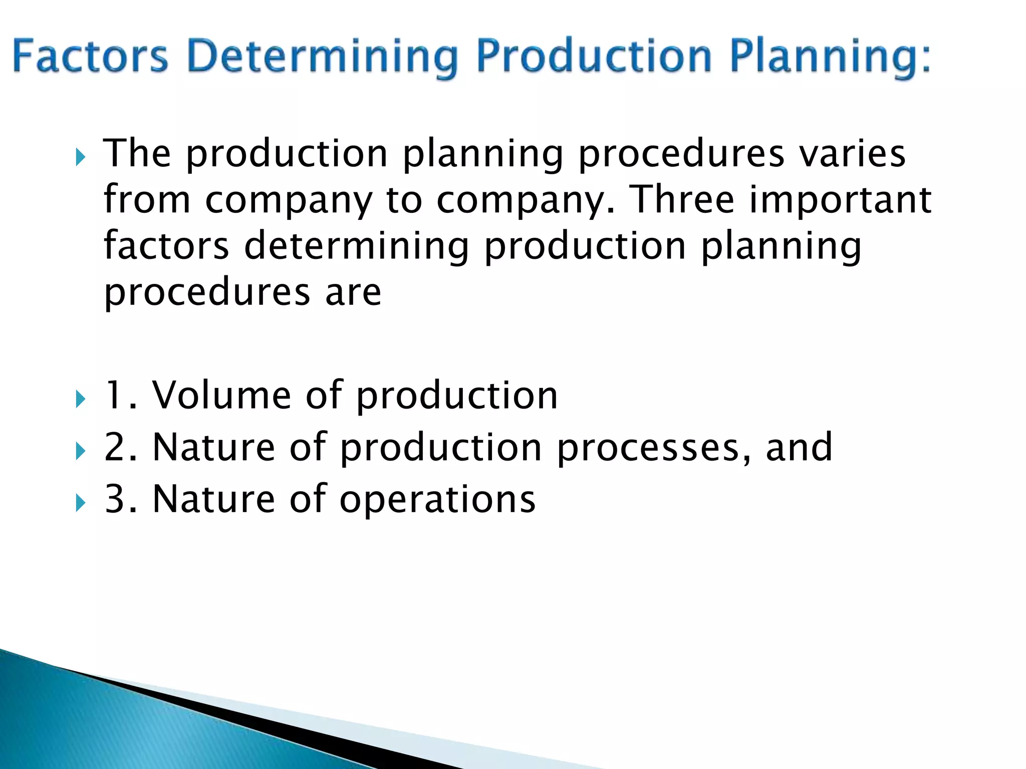  The production planning procedures varies
from company to company. Three important
factors determining production planning
procedures are
 1. Volume of production
 2. Nature of production processes, and
 3. Nature of operations
 