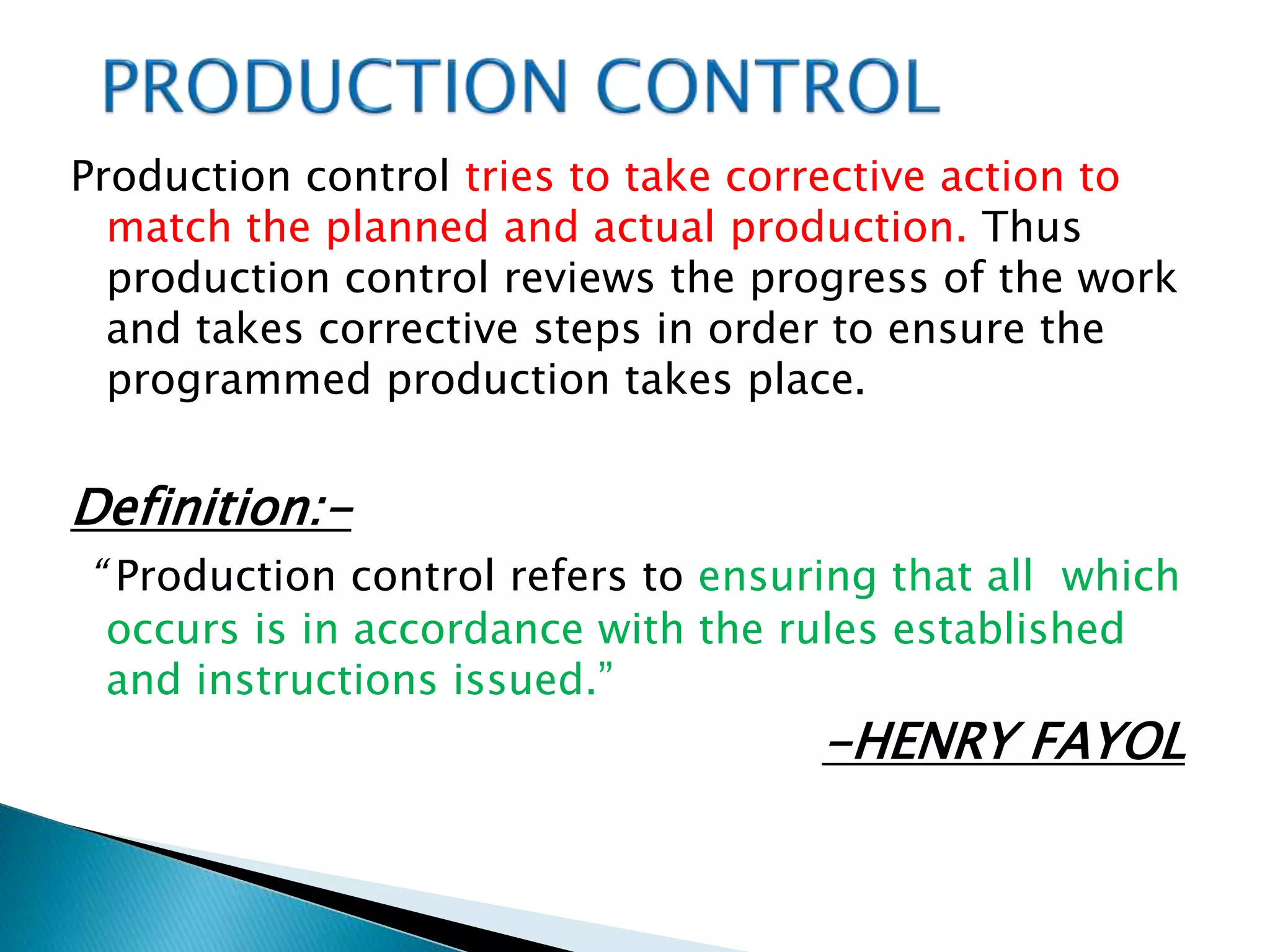 Production control tries to take corrective action to
match the planned and actual production. Thus
production control reviews the progress of the work
and takes corrective steps in order to ensure the
programmed production takes place.
Definition:-
“ Production control refers to ensuring that all which
occurs is in accordance with the rules established
and instructions issued.”
-HENRY FAYOL
 