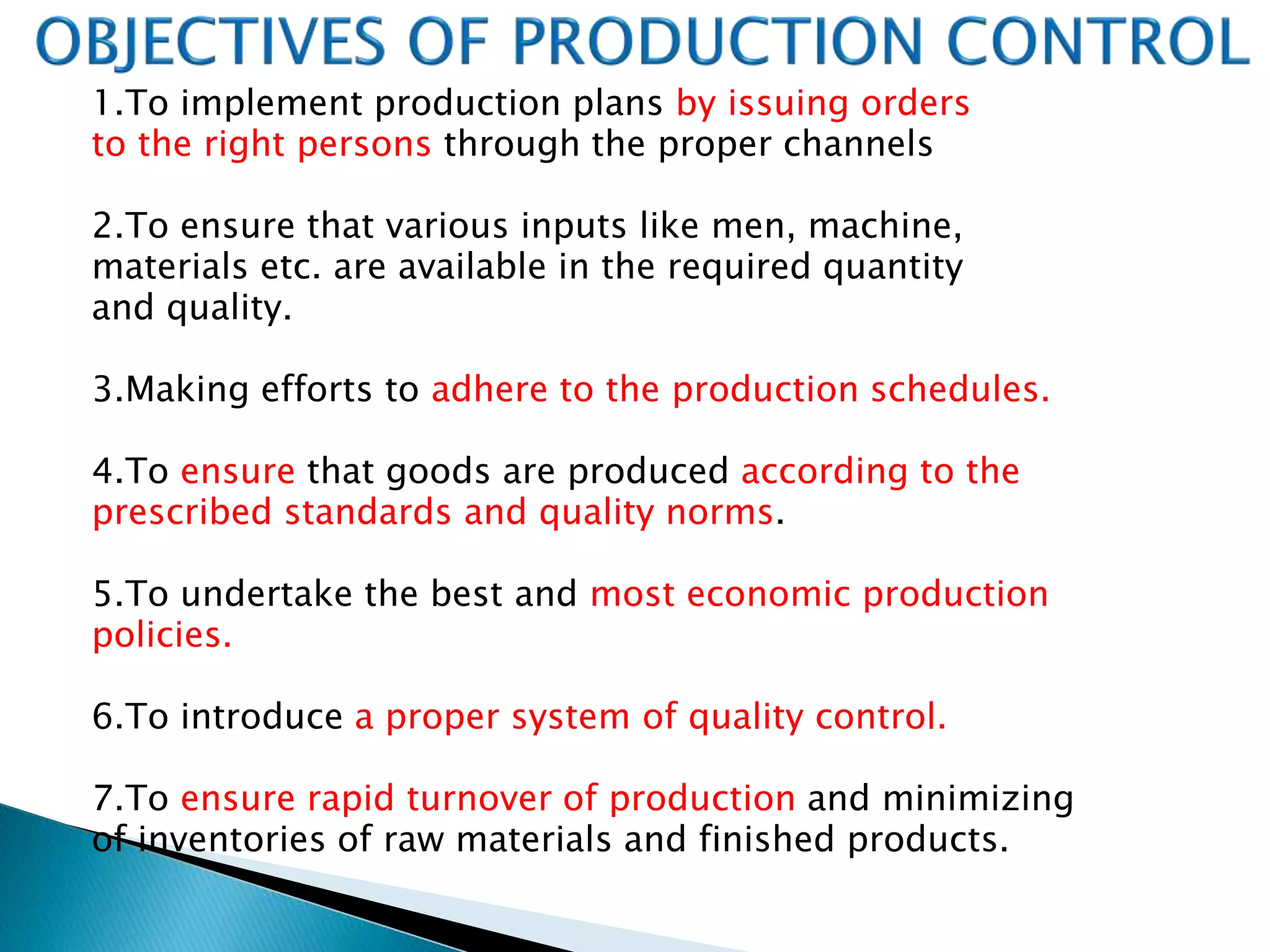 1.To implement production plans by issuing orders
to the right persons through the proper channels
2.To ensure that various inputs like men, machine,
materials etc. are available in the required quantity
and quality.
3.Making efforts to adhere to the production schedules.
4.To ensure that goods are produced according to the
prescribed standards and quality norms.
5.To undertake the best and most economic production
policies.
6.To introduce a proper system of quality control.
7.To ensure rapid turnover of production and minimizing
of inventories of raw materials and finished products.
 