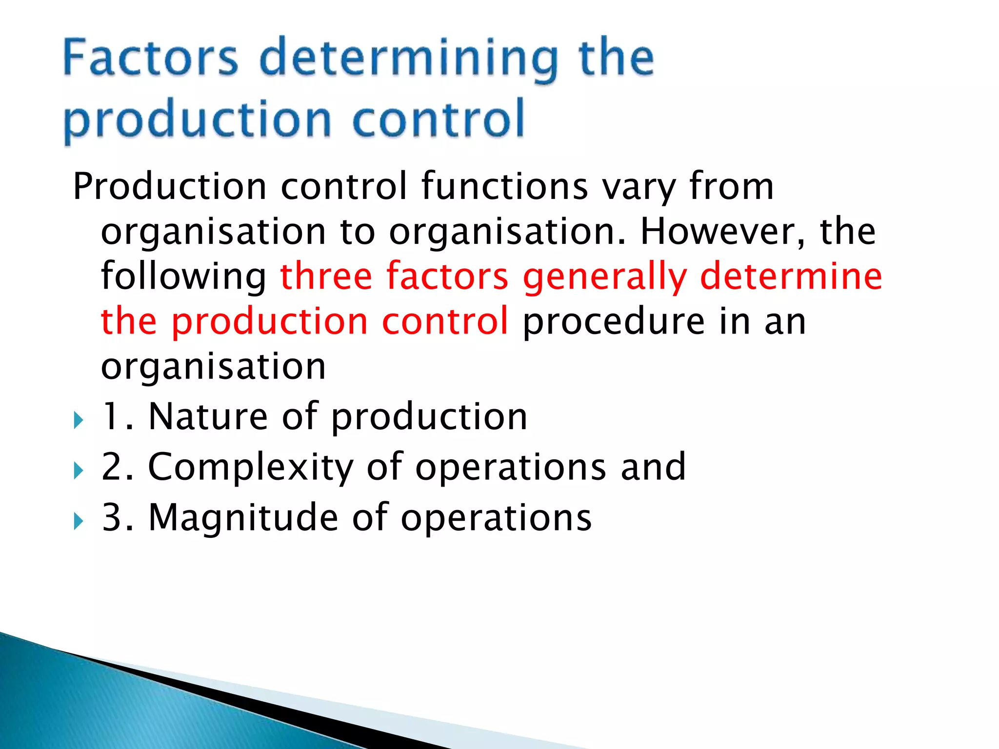 Production control functions vary from
organisation to organisation. However, the
following three factors generally determine
the production control procedure in an
organisation
 1. Nature of production
 2. Complexity of operations and
 3. Magnitude of operations
 