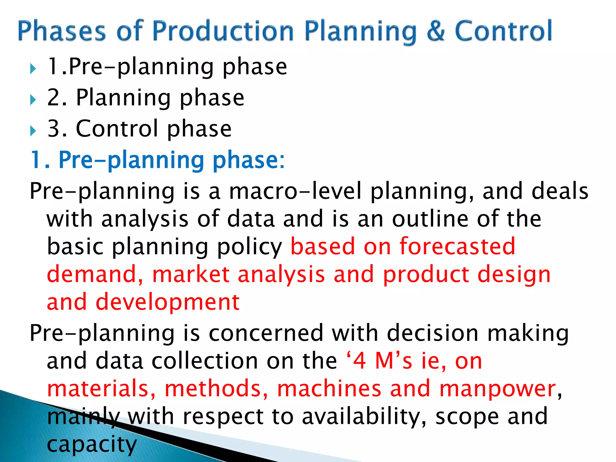  1.Pre-planning phase
 2. Planning phase
 3. Control phase
1. Pre-planning phase:
Pre-planning is a macro-level planning, and deals
with analysis of data and is an outline of the
basic planning policy based on forecasted
demand, market analysis and product design
and development
Pre-planning is concerned with decision making
and data collection on the ‘4 M’s ie, on
materials, methods, machines and manpower,
mainly with respect to availability, scope and
capacity
 