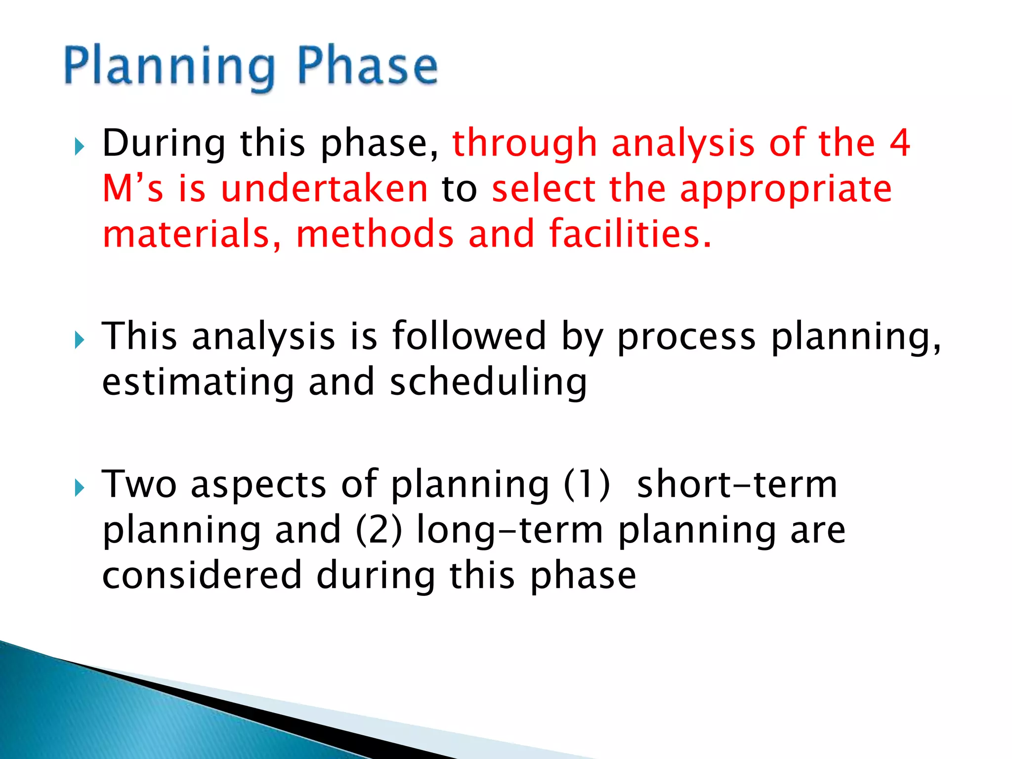  During this phase, through analysis of the 4
M’s is undertaken to select the appropriate
materials, methods and facilities.
 This analysis is followed by process planning,
estimating and scheduling
 Two aspects of planning (1) short-term
planning and (2) long-term planning are
considered during this phase
 