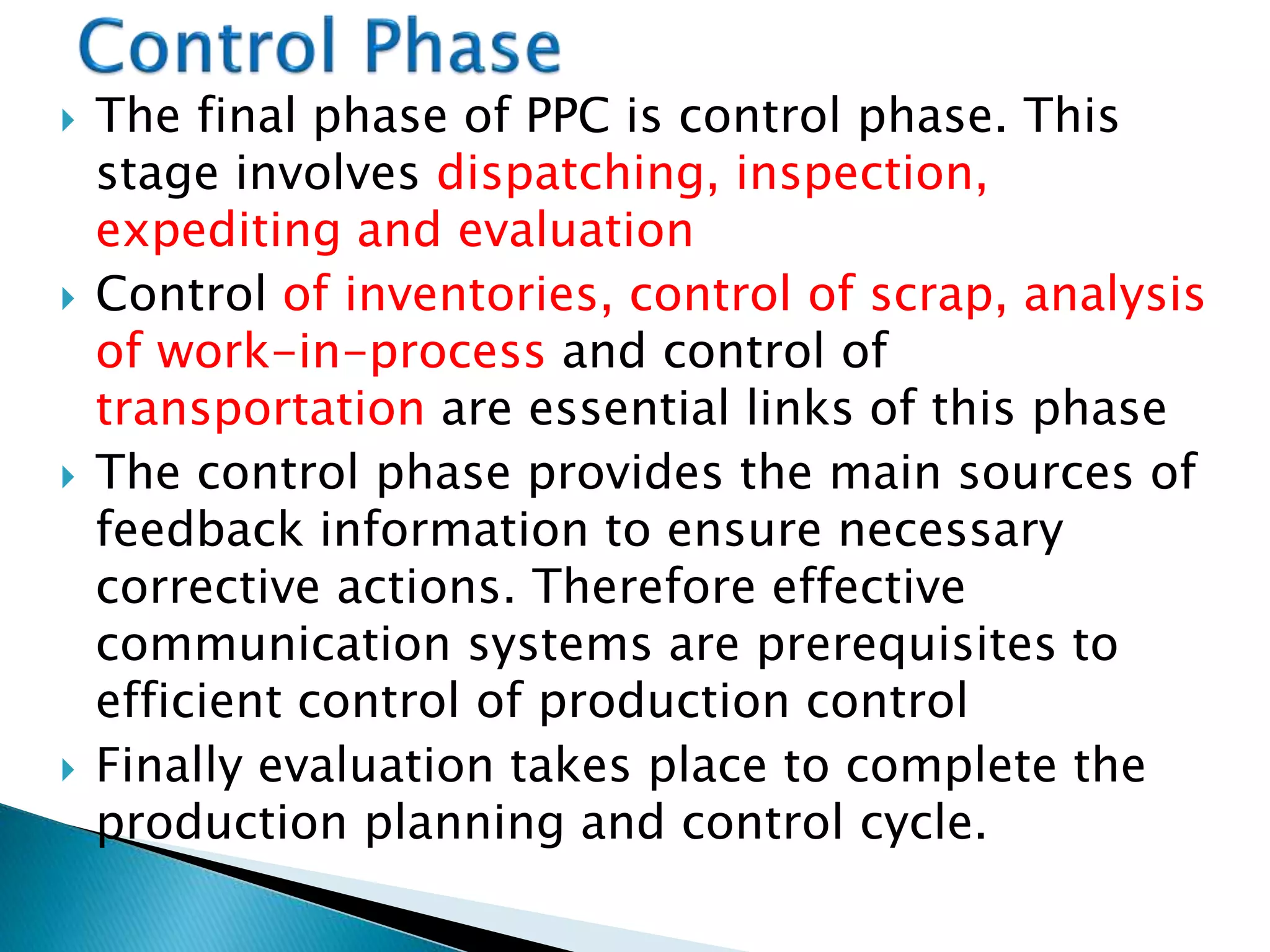  The final phase of PPC is control phase. This
stage involves dispatching, inspection,
expediting and evaluation
 Control of inventories, control of scrap, analysis
of work-in-process and control of
transportation are essential links of this phase
 The control phase provides the main sources of
feedback information to ensure necessary
corrective actions. Therefore effective
communication systems are prerequisites to
efficient control of production control
 Finally evaluation takes place to complete the
production planning and control cycle.
 