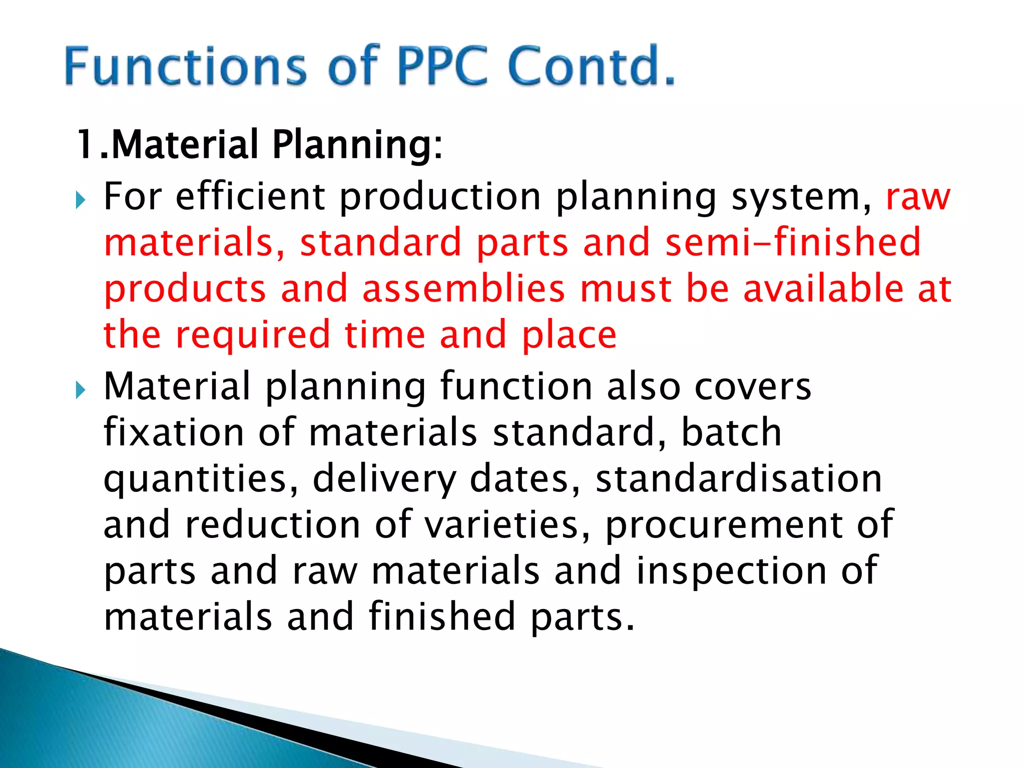 1.Material Planning:
 For efficient production planning system, raw
materials, standard parts and semi-finished
products and assemblies must be available at
the required time and place
 Material planning function also covers
fixation of materials standard, batch
quantities, delivery dates, standardisation
and reduction of varieties, procurement of
parts and raw materials and inspection of
materials and finished parts.
 