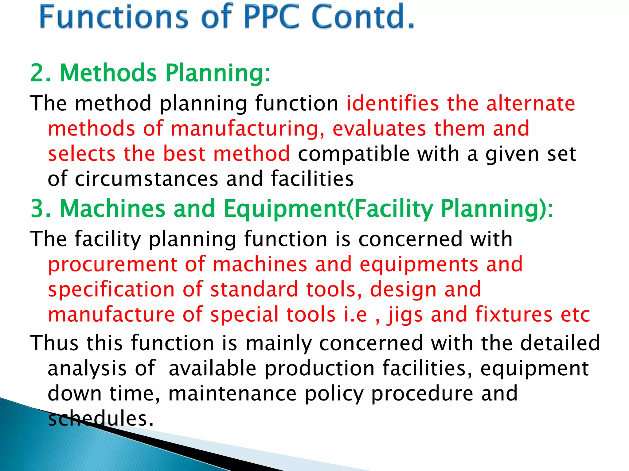 2. Methods Planning:
The method planning function identifies the alternate
methods of manufacturing, evaluates them and
selects the best method compatible with a given set
of circumstances and facilities
3. Machines and Equipment(Facility Planning):
The facility planning function is concerned with
procurement of machines and equipments and
specification of standard tools, design and
manufacture of special tools i.e , jigs and fixtures etc
Thus this function is mainly concerned with the detailed
analysis of available production facilities, equipment
down time, maintenance policy procedure and
schedules.
 