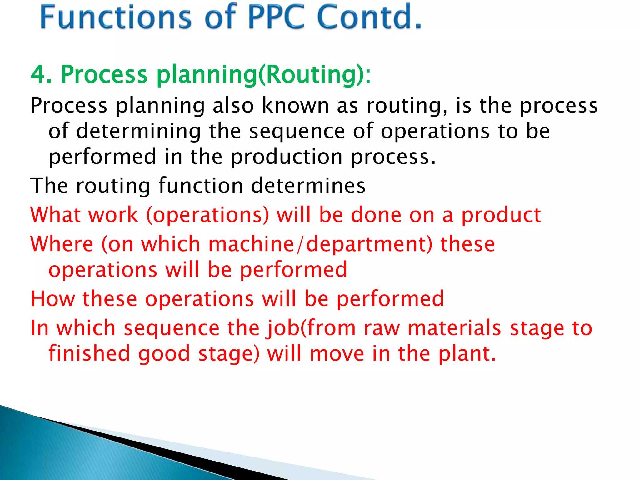 4. Process planning(Routing):
Process planning also known as routing, is the process
of determining the sequence of operations to be
performed in the production process.
The routing function determines
What work (operations) will be done on a product
Where (on which machine/department) these
operations will be performed
How these operations will be performed
In which sequence the job(from raw materials stage to
finished good stage) will move in the plant.
 