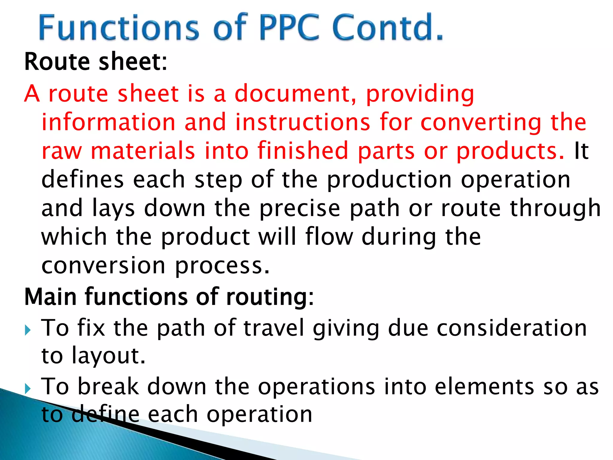 Route sheet:
A route sheet is a document, providing
information and instructions for converting the
raw materials into finished parts or products. It
defines each step of the production operation
and lays down the precise path or route through
which the product will flow during the
conversion process.
Main functions of routing:
 To fix the path of travel giving due consideration
to layout.
 To break down the operations into elements so as
to define each operation
 