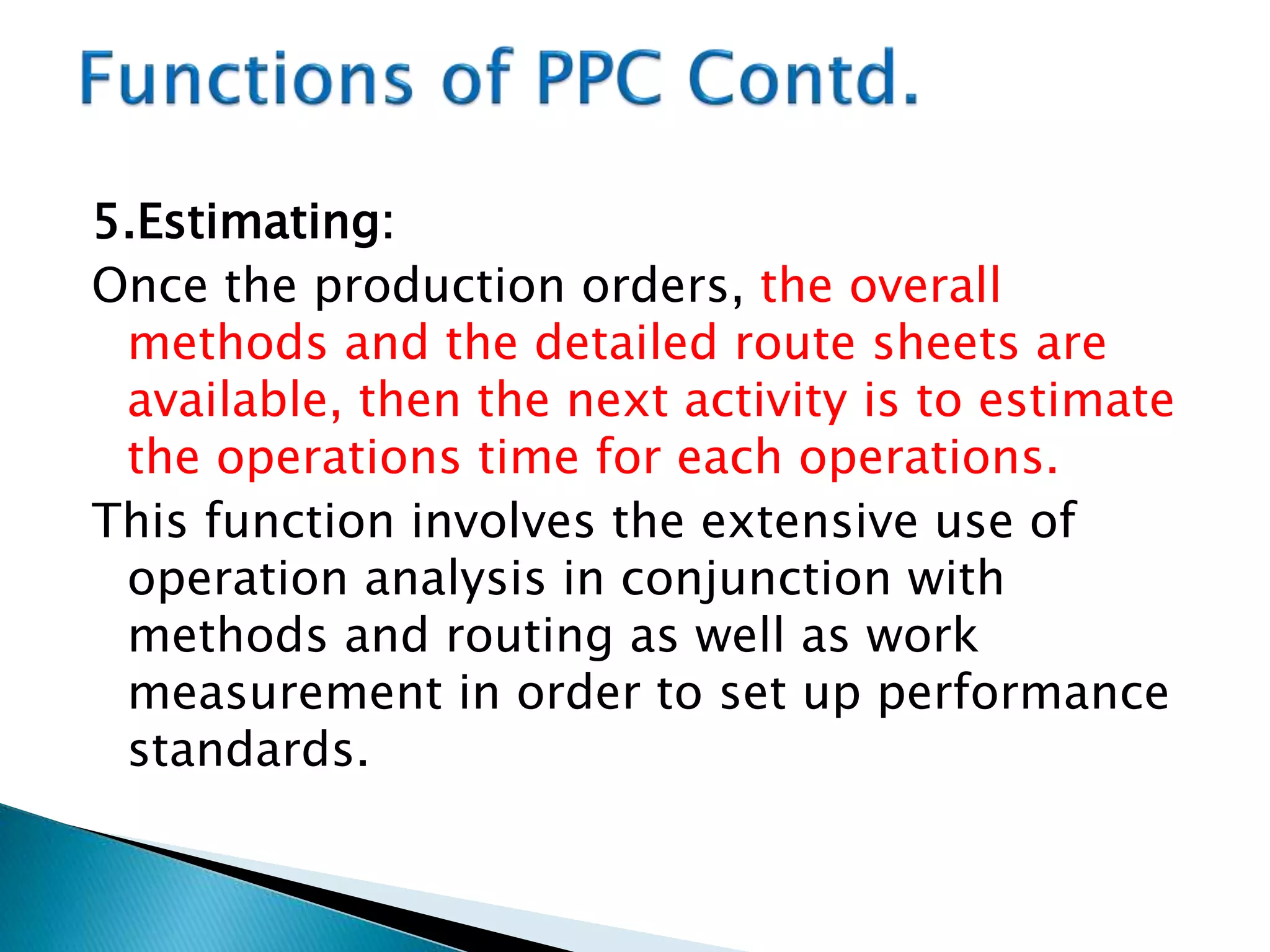 5.Estimating:
Once the production orders, the overall
methods and the detailed route sheets are
available, then the next activity is to estimate
the operations time for each operations.
This function involves the extensive use of
operation analysis in conjunction with
methods and routing as well as work
measurement in order to set up performance
standards.
 