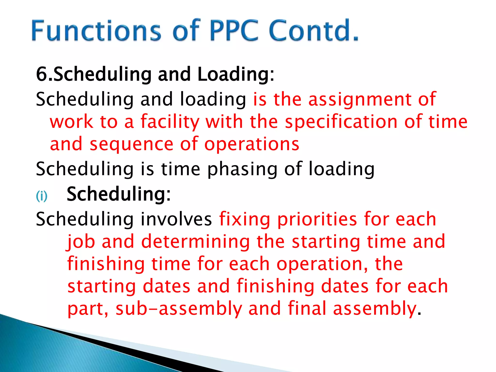 6.Scheduling and Loading:
Scheduling and loading is the assignment of
work to a facility with the specification of time
and sequence of operations
Scheduling is time phasing of loading
(i) Scheduling:
Scheduling involves fixing priorities for each
job and determining the starting time and
finishing time for each operation, the
starting dates and finishing dates for each
part, sub-assembly and final assembly.
 