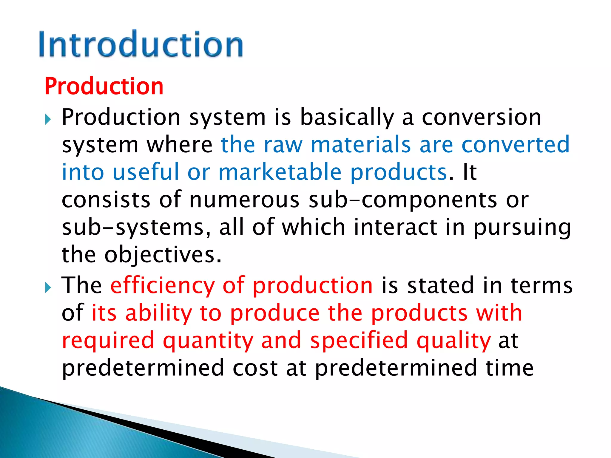Production
 Production system is basically a conversion
system where the raw materials are converted
into useful or marketable products. It
consists of numerous sub-components or
sub-systems, all of which interact in pursuing
the objectives.
 The efficiency of production is stated in terms
of its ability to produce the products with
required quantity and specified quality at
predetermined cost at predetermined time
 