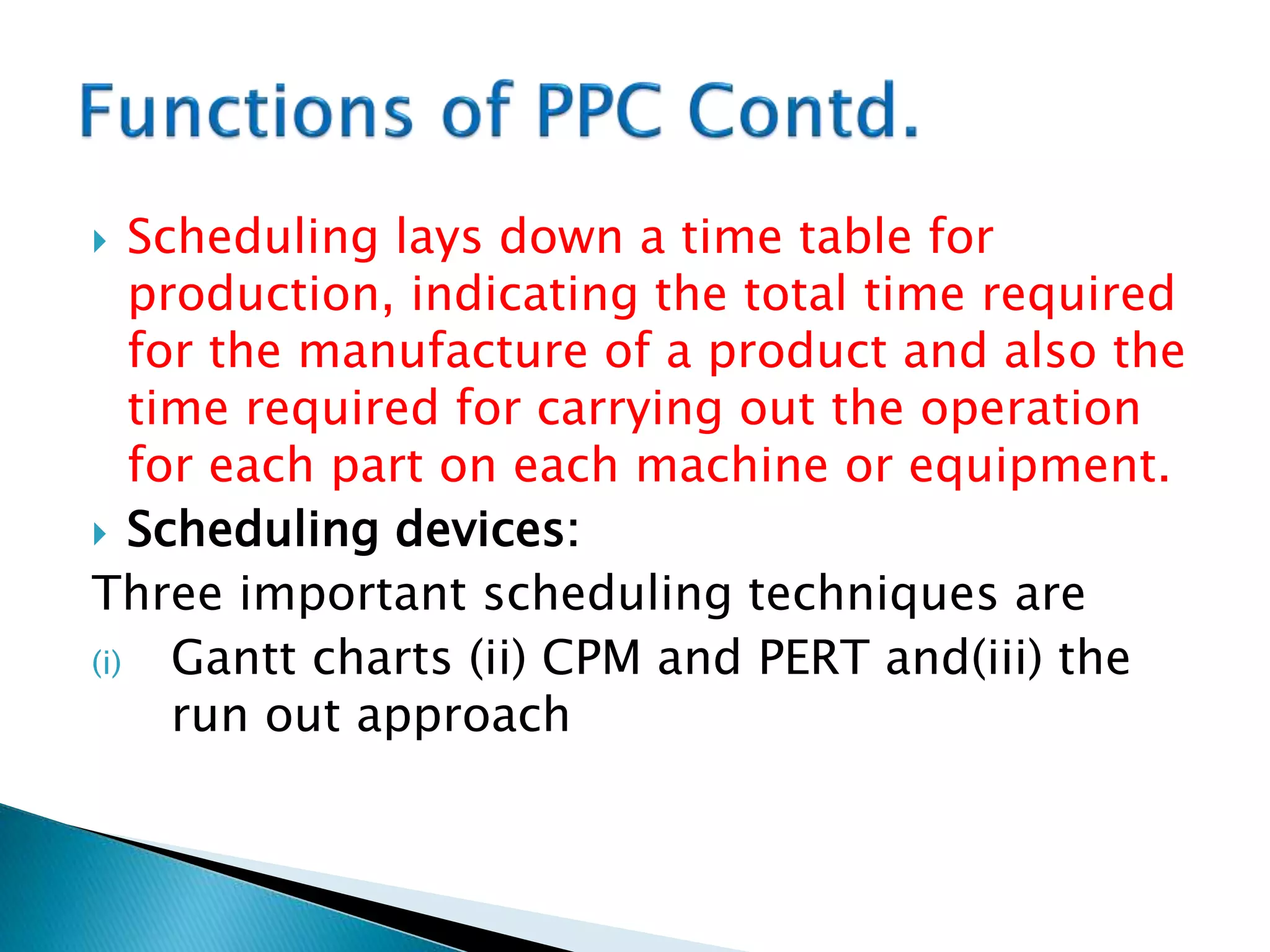  Scheduling lays down a time table for
production, indicating the total time required
for the manufacture of a product and also the
time required for carrying out the operation
for each part on each machine or equipment.
 Scheduling devices:
Three important scheduling techniques are
(i) Gantt charts (ii) CPM and PERT and(iii) the
run out approach
 