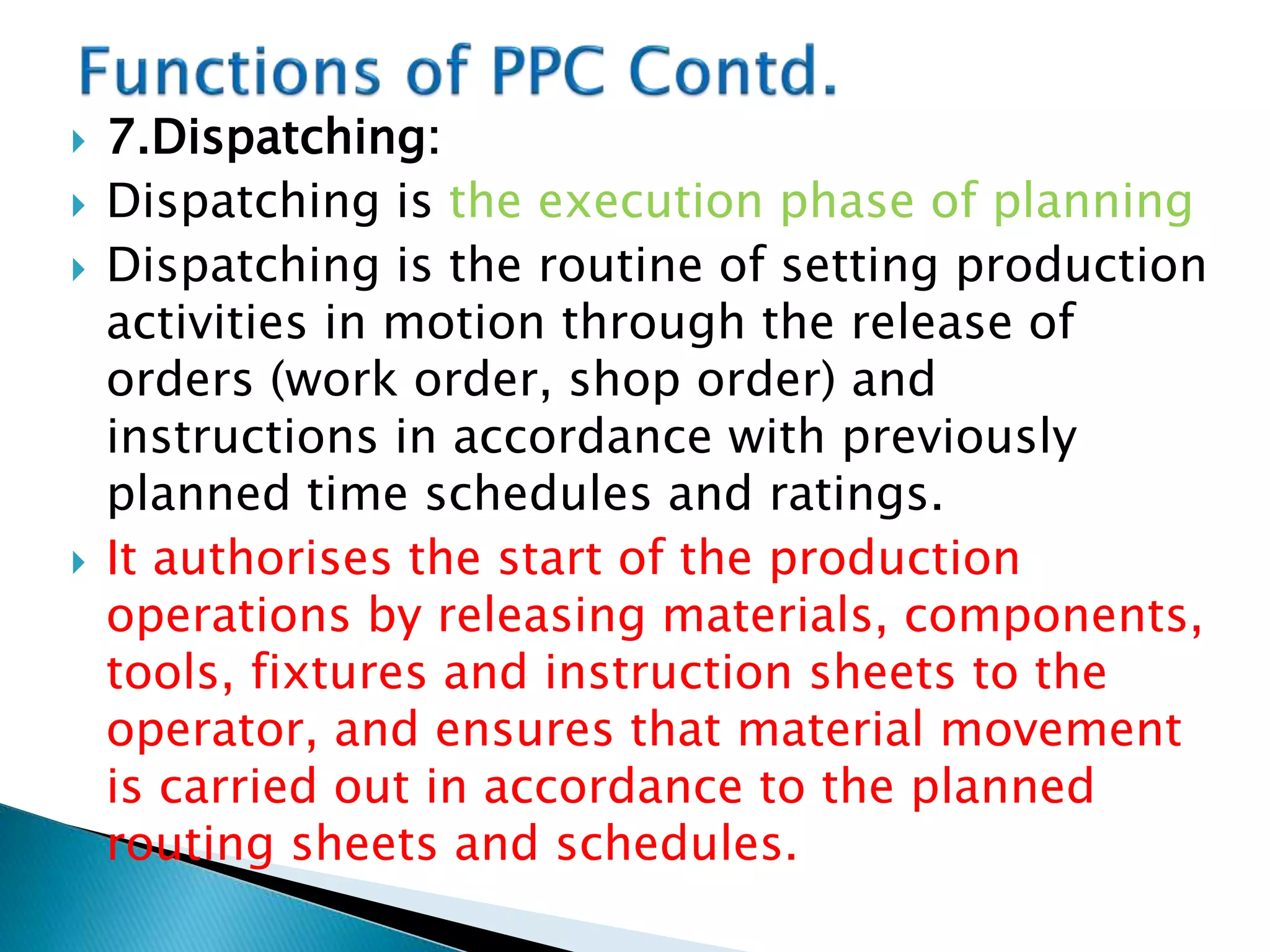 7.Dispatching:
 Dispatching is the execution phase of planning
 Dispatching is the routine of setting production
activities in motion through the release of
orders (work order, shop order) and
instructions in accordance with previously
planned time schedules and ratings.
 It authorises the start of the production
operations by releasing materials, components,
tools, fixtures and instruction sheets to the
operator, and ensures that material movement
is carried out in accordance to the planned
routing sheets and schedules.
 
