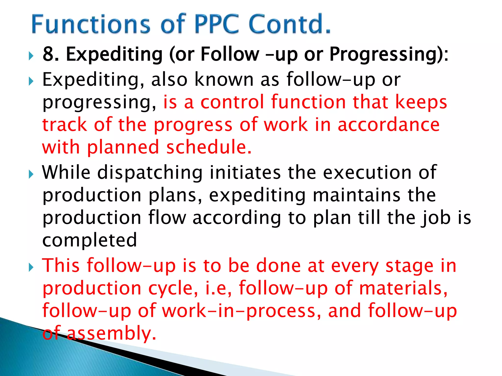  8. Expediting (or Follow –up or Progressing):
 Expediting, also known as follow-up or
progressing, is a control function that keeps
track of the progress of work in accordance
with planned schedule.
 While dispatching initiates the execution of
production plans, expediting maintains the
production flow according to plan till the job is
completed
 This follow-up is to be done at every stage in
production cycle, i.e, follow-up of materials,
follow-up of work-in-process, and follow-up
of assembly.
 