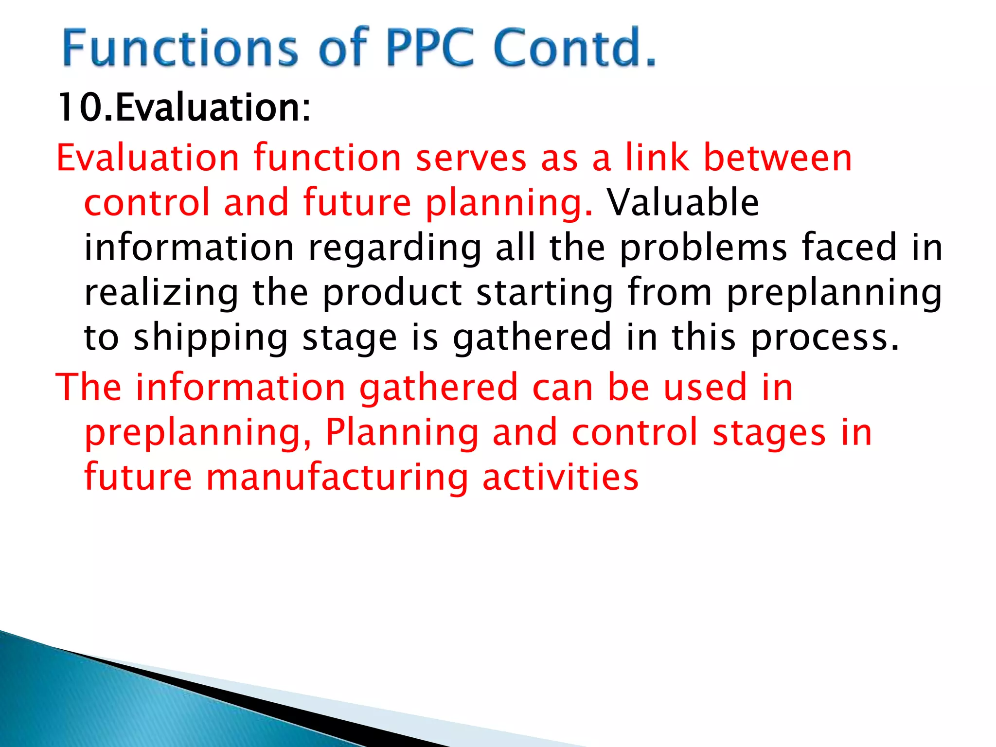 10.Evaluation:
Evaluation function serves as a link between
control and future planning. Valuable
information regarding all the problems faced in
realizing the product starting from preplanning
to shipping stage is gathered in this process.
The information gathered can be used in
preplanning, Planning and control stages in
future manufacturing activities
 