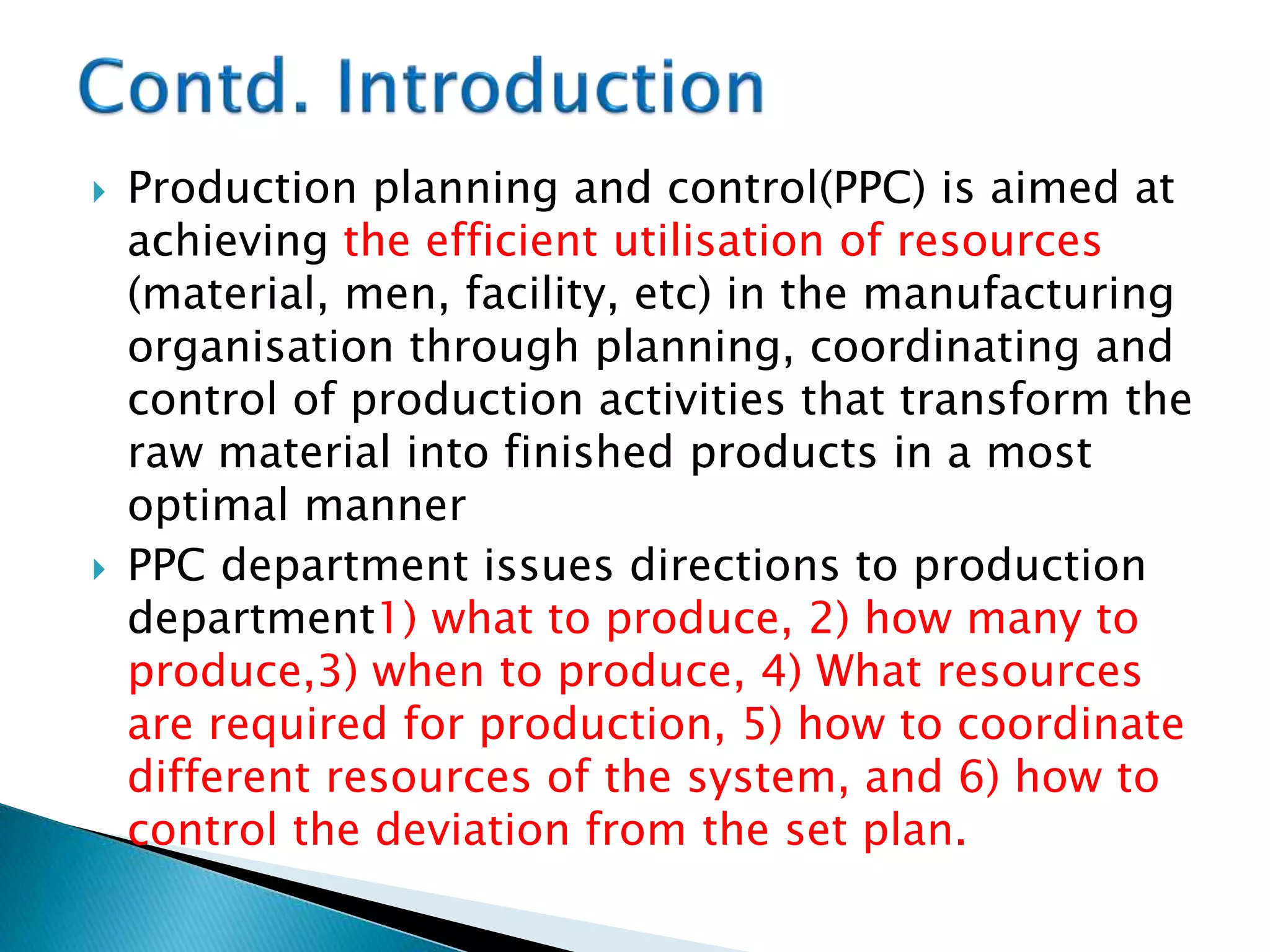  Production planning and control(PPC) is aimed at
achieving the efficient utilisation of resources
(material, men, facility, etc) in the manufacturing
organisation through planning, coordinating and
control of production activities that transform the
raw material into finished products in a most
optimal manner
 PPC department issues directions to production
department1) what to produce, 2) how many to
produce,3) when to produce, 4) What resources
are required for production, 5) how to coordinate
different resources of the system, and 6) how to
control the deviation from the set plan.
 