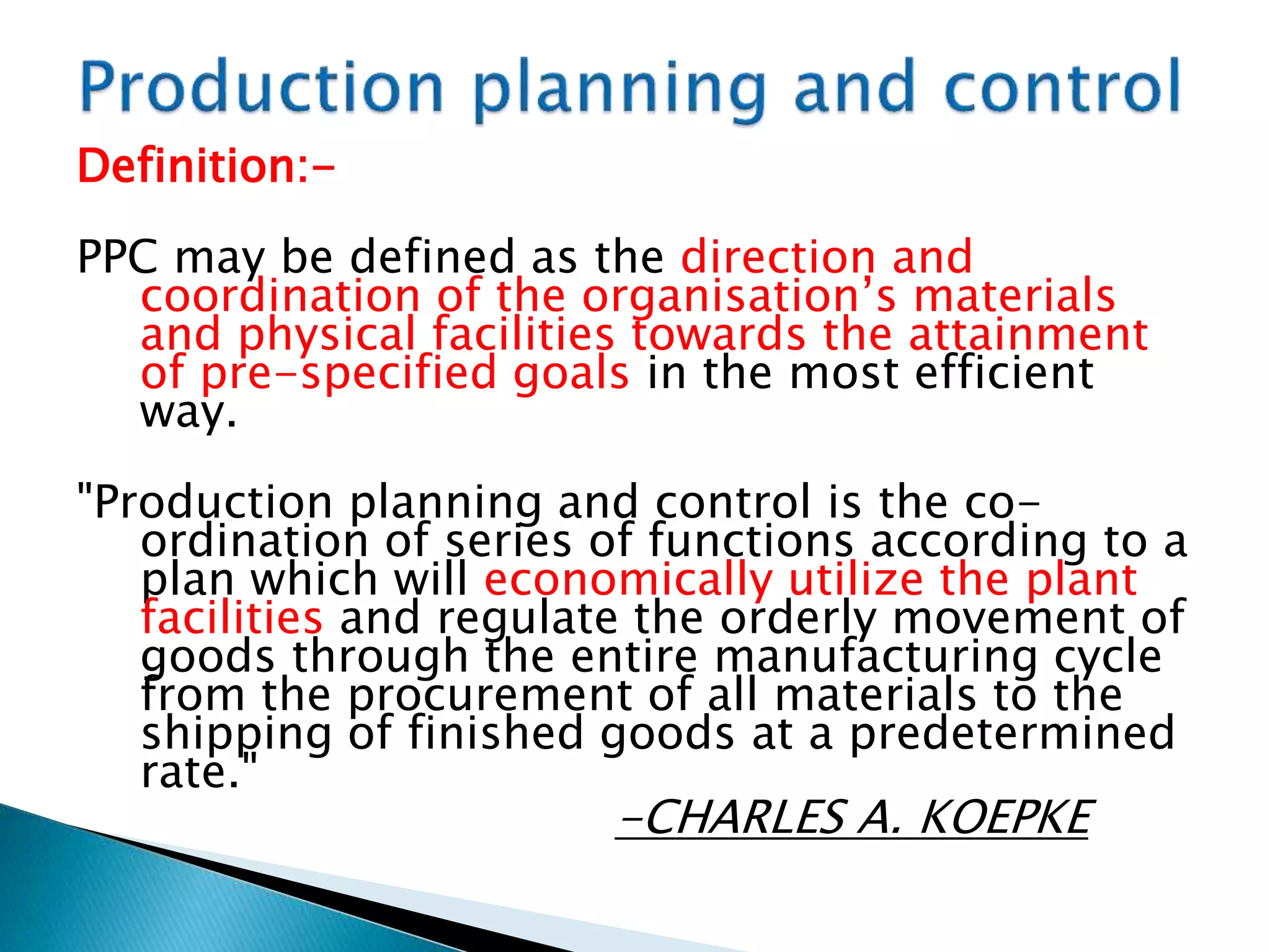 Definition:-
PPC may be defined as the direction and
coordination of the organisation’s materials
and physical facilities towards the attainment
of pre-specified goals in the most efficient
way.
"Production planning and control is the co-
ordination of series of functions according to a
plan which will economically utilize the plant
facilities and regulate the orderly movement of
goods through the entire manufacturing cycle
from the procurement of all materials to the
shipping of finished goods at a predetermined
rate."
-CHARLES A. KOEPKE
 