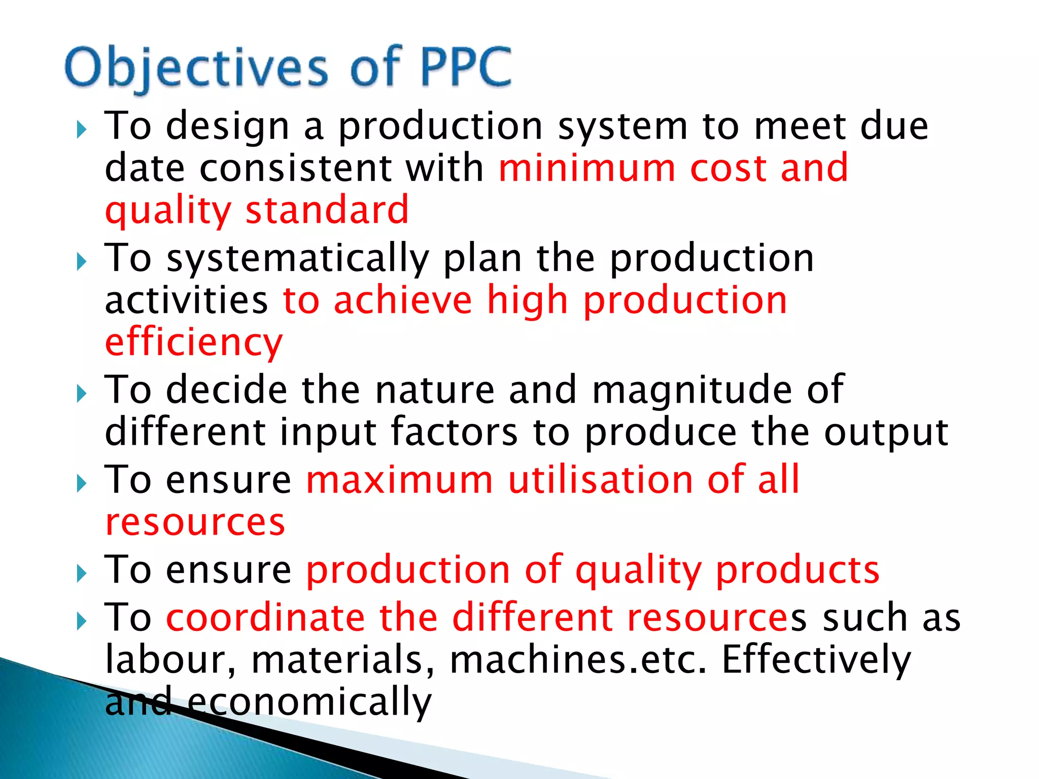  To design a production system to meet due
date consistent with minimum cost and
quality standard
 To systematically plan the production
activities to achieve high production
efficiency
 To decide the nature and magnitude of
different input factors to produce the output
 To ensure maximum utilisation of all
resources
 To ensure production of quality products
 To coordinate the different resources such as
labour, materials, machines.etc. Effectively
and economically
 