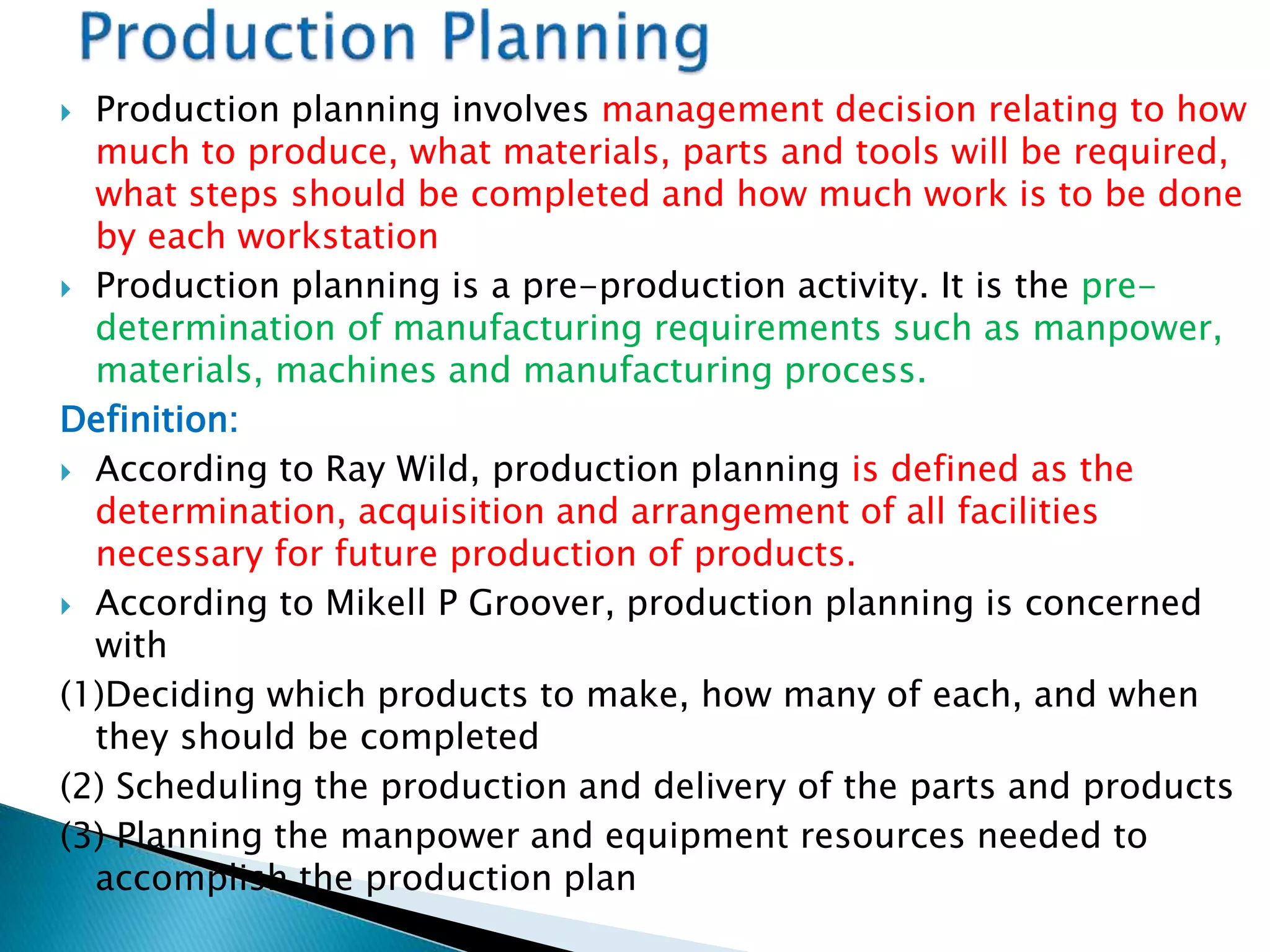  Production planning involves management decision relating to how
much to produce, what materials, parts and tools will be required,
what steps should be completed and how much work is to be done
by each workstation
 Production planning is a pre-production activity. It is the pre-
determination of manufacturing requirements such as manpower,
materials, machines and manufacturing process.
Definition:
 According to Ray Wild, production planning is defined as the
determination, acquisition and arrangement of all facilities
necessary for future production of products.
 According to Mikell P Groover, production planning is concerned
with
(1)Deciding which products to make, how many of each, and when
they should be completed
(2) Scheduling the production and delivery of the parts and products
(3) Planning the manpower and equipment resources needed to
accomplish the production plan
 