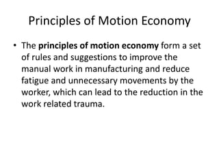 Principles of Motion Economy
• The principles of motion economy form a set
of rules and suggestions to improve the
manual work in manufacturing and reduce
fatigue and unnecessary movements by the
worker, which can lead to the reduction in the
work related trauma.
 