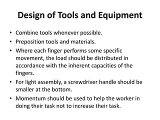 Design of Tools and Equipment
• Combine tools whenever possible.
• Preposition tools and materials.
• Where each finger performs some specific
movement, the load should be distributed in
accordance with the inherent capacities of the
fingers.
• For light assembly, a screwdriver handle should be
smaller at the bottom.
• Momentum should be used to help the worker in
doing their task not to increase their task.
 