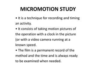 MICROMOTION STUDY
• It is a technique for recording and timing
an activity.
• It consists of taking motion pictures of
the operation with a clock in the picture
(or with a video camera running at a
known speed.
• The film is a permanent record of the
method and the time and is always ready
to be examined when needed.
 