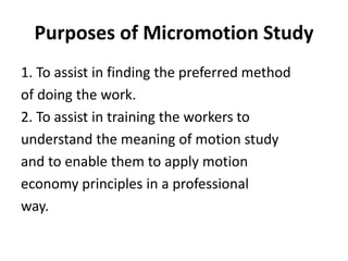 Purposes of Micromotion Study
1. To assist in finding the preferred method
of doing the work.
2. To assist in training the workers to
understand the meaning of motion study
and to enable them to apply motion
economy principles in a professional
way.
 