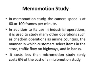 Memomotion Study
• In memomotion study, the camera speed is at
60 or 100 frames per minute.
• In addition to its use in industrial operations,
it is used to study many other operations such
as check-in operations as airline counters, the
manner in which customers select items in the
store, traffic flow on highways, and in banks.
• It costs less than micromotion study (only
costs 6% of the cost of a micromotion study
 