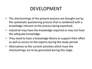 DEVELOPMENT
• The shortcomings of the present process are brought out by
the systematic questioning process that is combined with a
knowledge relevant to the process being examined.
• Industrial may have the knowledge required or may not have
the adequate knowledge.
• They need to have a knowledge library to support their effort
as well as access to the experts during the study period.
• Alternatives to the current activities which have the
shortcomings are to be generated during this stage.
 