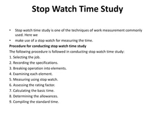 Stop Watch Time Study
• Stop watch time study is one of the techniques of work measurement commonly
used. Here we
• make use of a stop watch for measuring the time.
Procedure for conducting stop watch time study
The following procedure is followed in conducting stop watch time study:
1. Selecting the job.
2. Recording the specifications.
3. Breaking operation into elements.
4. Examining each element.
5. Measuring using stop watch.
6. Assessing the rating factor.
7. Calculating the basic time.
8. Determining the allowances.
9. Compiling the standard time.
 